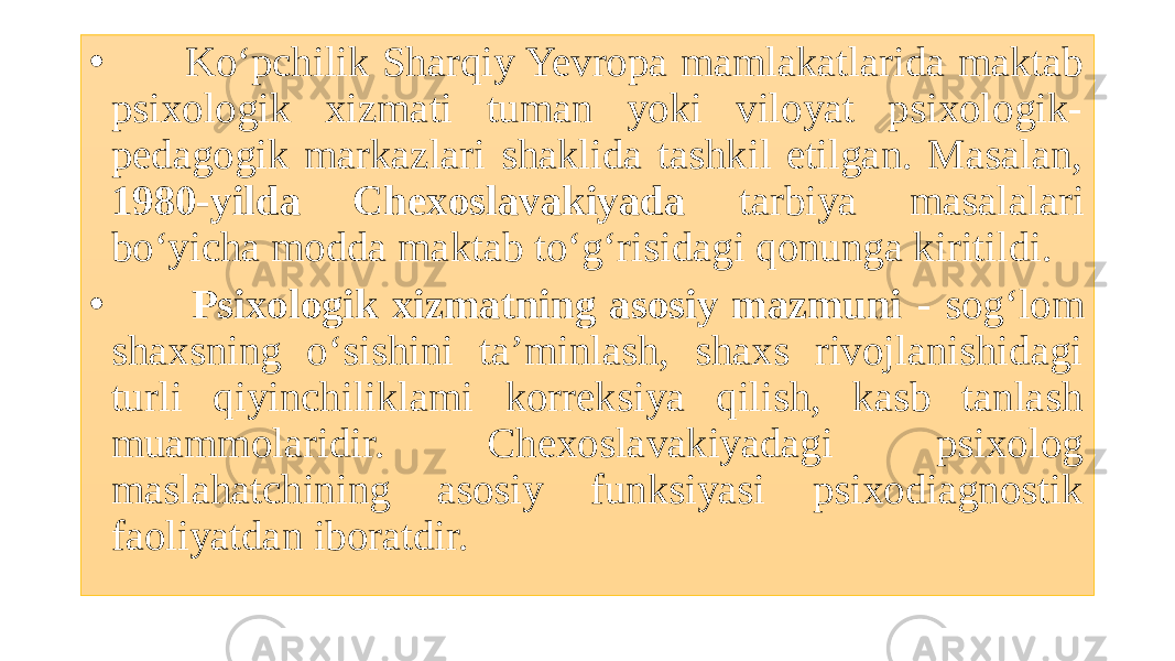 • Ko‘pchilik Sharqiy Yevropa mamlakatlarida maktab psixologik xizmati tuman yoki viloyat psixologik- pedagogik markazlari shaklida tashkil etilgan. Masalan, 1980-yilda Chexoslavakiyada tarbiya masalalari bo‘yicha modda maktab to‘g‘risidagi qonunga kiritildi. • Psixologik xizmatning asosiy mazmuni - sog‘lom shaxsning o‘sishini ta’minlash, shaxs rivojlanishidagi turli qiyinchiliklami korreksiya qilish, kasb tanlash muammolaridir. Chexoslavakiyadagi psixolog maslahatchining asosiy funksiyasi psixodiagnostik faoliyatdan iboratdir. 