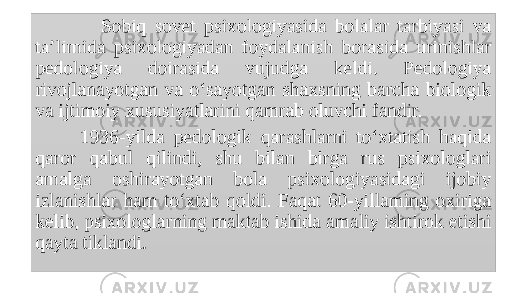  Sobiq sovet psixologiyasida bolalar tarbiyasi va ta’limida psixologiyadan foydalanish borasida urinishlar pedologiya doirasida vujudga keldi. Pedologiya rivojlanayotgan va o‘sayotgan shaxsning barcha biologik va ijtimoiy xususiyatlarini qamrab oluvchi fandir. 1936-yilda pedologik qarashlarni to‘xtatish haqida qaror qabul qilindi, shu bilan birga rus psixologlari amalga oshirayotgan bola psixologiyasidagi ijobiy izlanishlar ham to‘xtab qoldi. Faqat 60-yillaming oxiriga kelib, psixologlarning maktab ishida amaliy ishtirok etishi qayta tiklandi. 