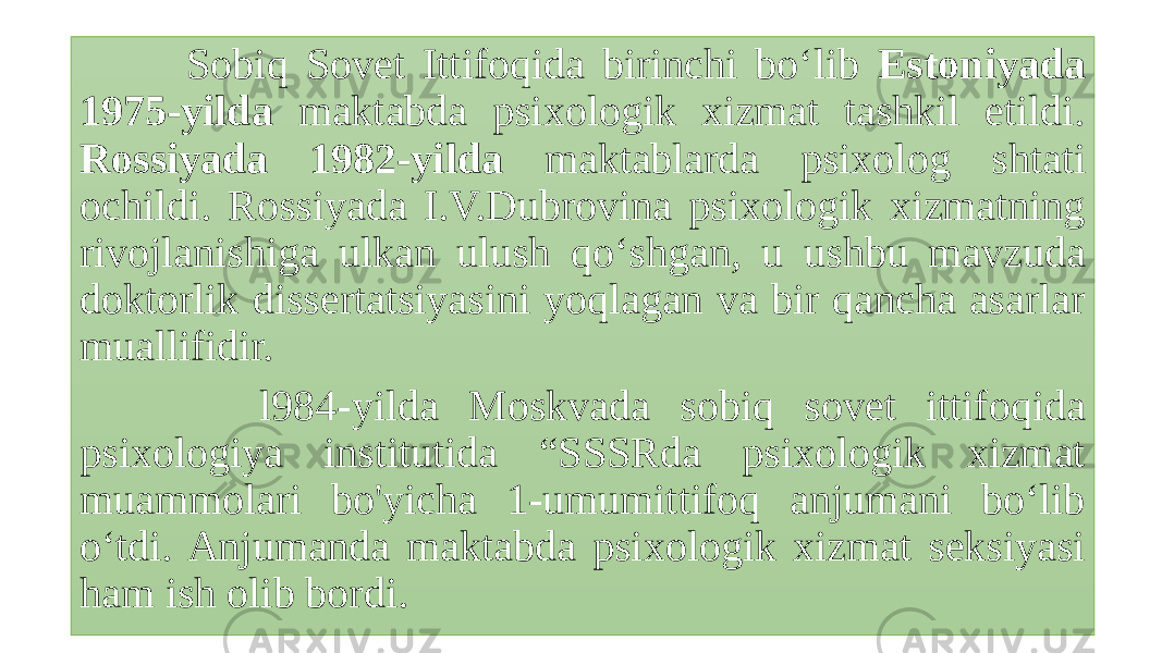  Sobiq Sovet Ittifoqida birinchi bo‘lib Estoniyada 1975-yilda maktabda psixologik xizmat tashkil etildi. Rossiyada 1982-yilda maktablarda psixolog shtati ochildi. Rossiyada I.V.Dubrovina psixologik xizmatning rivojlanishiga ulkan ulush qo‘shgan, u ushbu mavzuda doktorlik dissertatsiyasini yoqlagan va bir qancha asarlar muallifidir. l984-yilda Moskvada sobiq sovet ittifoqida psixologiya institutida “SSSRda psixologik xizmat muammolari bo&#39;yicha 1-umumittifoq anjumani bo‘lib o‘tdi. Anjumanda maktabda psixologik xizmat seksiyasi ham ish olib bordi. 