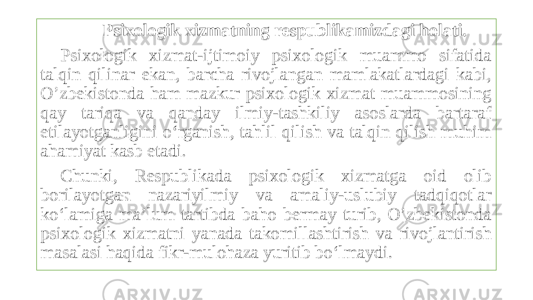  Psixologik xizmatning respublikamizdagi holati. Psixologik xizmat-ijtimoiy psixologik muammo sifatida talqin qilinar ekan, barcha rivojlangan mamlakatlardagi kabi, O’zbekistonda ham mazkur psixologik xizmat muammosining qay tariqa va qanday ilmiy-tashkiliy asoslarda bartaraf etilayotganligini o‘rganish, tahlil qilish va talqin qilish muhim ahamiyat kasb etadi. Chunki, Respublikada psixologik xizmatga oid olib borilayotgan nazariyilmiy va amaliy-uslubiy tadqiqotlar ko‘lamiga ma’lum tartibda baho bermay turib, O’zbekistonda psixologik xizmatni yanada takomillashtirish va rivojlantirish masalasi haqida fikr-mulohaza yuritib bo‘lmaydi. 