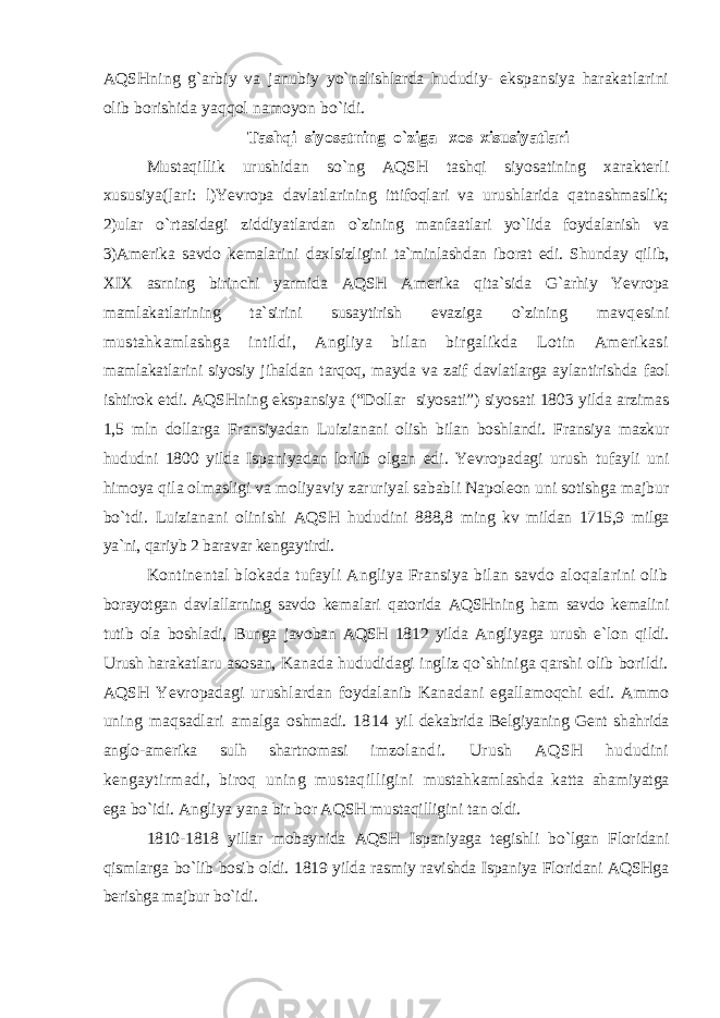 AQSHning g`arbiy va janubiy yo`nalishlarda hududiy- ekspansiya harakatlarini olib borishida yaqqol namoyon bo`idi. Tashqi siyosatning o`ziga xos xisusiyatlari Mustaqillik urushidan so`ng AQSH tashqi siyosatining xarakterli xususiya(]ari: l)Yevropa davlatlarining ittifoqlari va urushlarida qatnashmaslik; 2)ular o`rtasidagi ziddiyatlardan o`zining manfaatlari yo`lida foydalanish va 3)Amerika savdo kemalarini daxlsizligini ta`minlashdan iborat edi. Shunday qilib, XIX asrning birinchi yarmida AQSH Amerika qita`sida G`arhiy Yevropa mamlakatlarining ta`sirini susaytirish evaziga o`zining mavqesini mustahkamlashga intildi, Angliya bilan birgalikda Lotin Amerikasi mamlakatlarini siyosiy jihaldan tarqoq, mayda va zaif davlatlarga aylantirishda faol ishtirok etdi. AQSHning ekspansiya (“Dollar siyosati”) siyosati 1803 yilda arzimas 1,5 mln dollarga Fransiyadan Luizianani olish bilan boshlandi. Fransiya mazkur hududni 1800 yilda Ispaniyadan lorlib olgan edi. Yevropadagi urush tufayli uni himoya qila olmasligi va moliyaviy zaruriyal sababli Napoleon uni sotishga majbur bo`tdi. Luizianani olinishi AQSH hududini 888,8 ming kv mildan 1715,9 milga ya`ni, qariyb 2 baravar kengaytirdi. Kontinental blokada tufayli Angliya Fransiya bilan savdo aloqalarini olib borayotgan davlallarning savdo kemalari qatorida AQSHning ham savdo kemalini tutib ola boshladi, Bunga javoban AQSH 1812 yilda Angliyaga urush e`lon qildi. Urush harakatlaru asosan, Kanada hududidagi ingliz qo`shiniga qarshi olib borildi. AQSH Yevropadagi urushlardan foydalanib Kanadani egallamoqchi edi. Ammo uning maqsadlari amalga oshmadi. 1814 yil dekabrida Belgiyaning Gent shahrida anglo-amerika sulh shartnomasi imzolandi. Urush AQSH hududini kengaytirmadi, biroq uning mustaqilligini mustahkamlashda katta ahamiyatga ega bo`idi. Angliya yana bir bor AQSH mustaqilligini tan oldi. 1810-1818 yillar mobaynida AQSH Ispaniyaga tegishli bo`lgan Floridani qismlarga bo`lib bosib oldi. 1819 yilda rasmiy ravishda Ispaniya Floridani AQSHga berishga majbur bo`idi. 