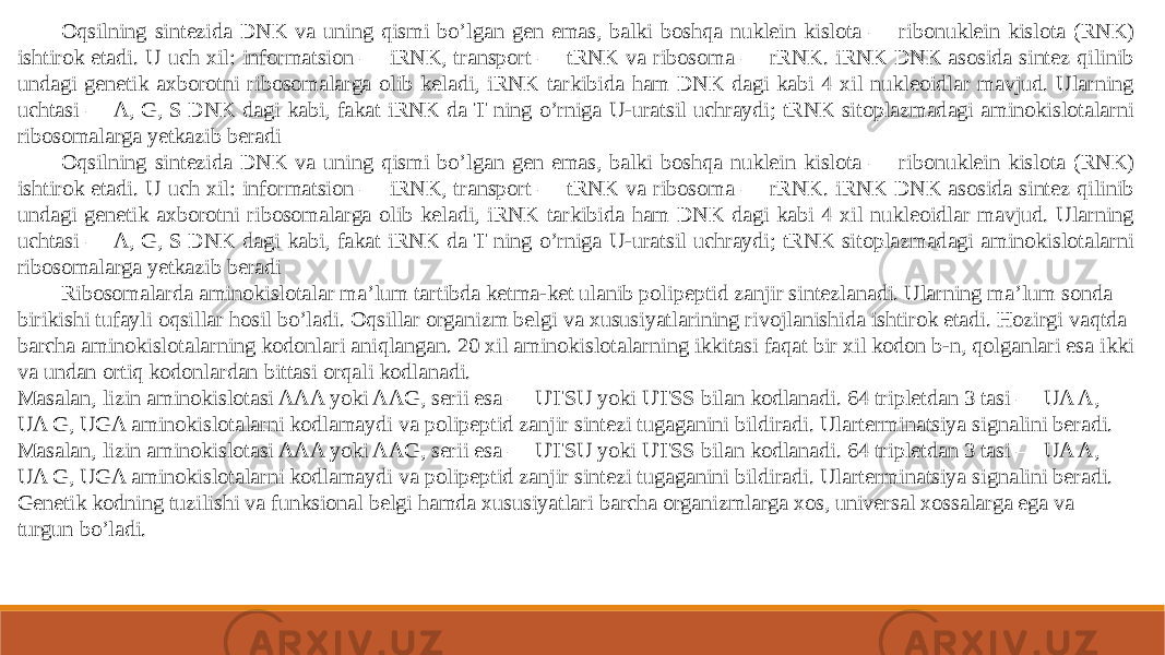 Oqsilning sintezida DNK va uning qismi bo’lgan gen emas, balki boshqa nuklein kislota — ribonuklein kislota (RNK) ishtirok etadi. U uch xil: informatsion — iRNK, transport — tRNK va ribosoma — rRNK. iRNK DNK asosida sintez qilinib undagi genetik axborotni ribosomalarga olib keladi, iRNK tarkibida ham DNK dagi kabi 4 xil nukleoidlar mavjud. Ularning uchtasi — A, G, S DNK dagi kabi, fakat iRNK da T ning o’rniga U-uratsil uchraydi; tRNK sitoplazmadagi aminokislotalarni ribosomalarga yetkazib beradi Oqsilning sintezida DNK va uning qismi bo’lgan gen emas, balki boshqa nuklein kislota — ribonuklein kislota (RNK) ishtirok etadi. U uch xil: informatsion — iRNK, transport — tRNK va ribosoma — rRNK. iRNK DNK asosida sintez qilinib undagi genetik axborotni ribosomalarga olib keladi, iRNK tarkibida ham DNK dagi kabi 4 xil nukleoidlar mavjud. Ularning uchtasi — A, G, S DNK dagi kabi, fakat iRNK da T ning o’rniga U-uratsil uchraydi; tRNK sitoplazmadagi aminokislotalarni ribosomalarga yetkazib beradi Ribosomalarda aminokislotalar ma’lum tartibda ketma-ket ulanib polipeptid zanjir sintezlanadi. Ularning ma’lum sonda birikishi tufayli oqsillar hosil bo’ladi. Oqsillar organizm belgi va xususiyatlarining rivojlanishida ishtirok etadi. Hozirgi vaqtda barcha aminokislotalarning kodonlari aniqlangan. 20 xil aminokislotalarning ikkitasi faqat bir xil kodon b-n, qolganlari esa ikki va undan ortiq kodonlardan bittasi orqali kodlanadi. Masalan, lizin aminokislotasi AAA yoki AAG, serii esa — UTSU yoki UTSS bilan kodlanadi. 64 tripletdan 3 tasi — UA A, UA G, UGA aminokislotalarni kodlamaydi va polipeptid zanjir sintezi tugaganini bildiradi. Ularterminatsiya signalini beradi. Masalan, lizin aminokislotasi AAA yoki AAG, serii esa — UTSU yoki UTSS bilan kodlanadi. 64 tripletdan 3 tasi — UA A, UA G, UGA aminokislotalarni kodlamaydi va polipeptid zanjir sintezi tugaganini bildiradi. Ularterminatsiya signalini beradi. Genetik kodning tuzilishi va funksional belgi hamda xususiyatlari barcha organizmlarga xos, universal xossalarga ega va turgun bo’ladi. 