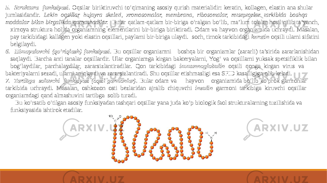 5. Struktura funksiyasi . Oqsilar biriktiruvchi to‘qimaning asosiy qurish materialidir: keratin, kollagen, elastin ana shular jumlasidandir. Lekin oqsillar hujayra skeleti, xromosomalar, membrana, ribosomalar, retseptorlar tarkibida boshqa moddalar bilan birgalikda qatnashadilar. Bular qatlam-qatlam bir-biriga o‘ralgan bo‘lib, ma’lum tolalar hosil qilib ta’yanch, ximoya struktura holida organizmning elementlarini bir-biriga biriktiradi. Odam va hayvon organizmida uchraydi. Masalan, pay tarkibidagi kallagen yoki elastin oqsillari, paylarni bir-biriga ulaydi. soch, tirnok tarkibidagi keratin oqsili ularni sifatini belgilaydi. 6. Himoyalovchi (qo‘riqlash) funksiyasi . Bu oqsillar organizmni boshqa bir organizmlar (zararli) ta’sirida zararlanishidan saqlaydi. Barcha anti tanalar oqsillardir. Ular organizmga kirgan bakteryalarni, Yog‘ va oqsillarni yuksak spetsifiklik bilan bog‘laydilar, parchalaydilar, zararsizlantiradilar. Qon tarkibidagi immunnoglobulin oqsili qonga kirgan virus va bakteriyalarni sezadi, ularni aniqlaydi va zararsizlantiradi. Shu oqsillar etishmasligi esa SPID kasalligiga olib keladi. 7. Tartibga soluvchi funksiyasi (oqsil garmonlar). Bular odam va hayvon organizmida bo‘lib ko‘prok garmonlar tarkibida uchraydi. Masalan, oshkozon osti bezlaridan ajralib chiquvchi insulin garmoni tarkibiga kiruvchi oqsillar organizmdagi qand almashuvini tartibga solib turadi. Bu ko‘rsatib o‘tilgan asosiy funksiyadan tashqari oqsillar yana juda ko‘p biologik faol strukturalarning tuzilishida va funksiyasida ishtirok etadilar. 