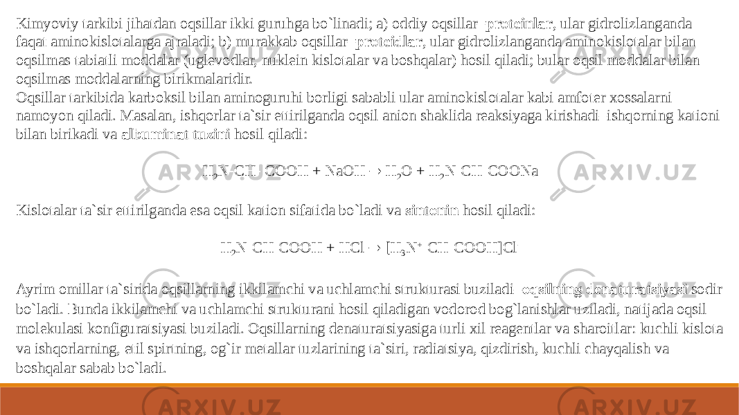 Kimyoviy tarkibi jihatdan oqsillar ikki guruhga bo`linadi; a) oddiy oqsillar– proteinlar , ular gidrolizlanganda faqat aminokislotalarga ajraladi; b) murakkab oqsillar– proteidlar , ular gidrolizlanganda aminokislotalar bilan oqsilmas tabiatli moddalar (uglevodlar, nuklein kislotalar va boshqalar) hosil qiladi; bular oqsil moddalar bilan oqsilmas moddalarning birikmalaridir. Oqsillar tarkibida karboksil bilan aminoguruhi borligi sababli ular aminokislotalar kabi amfoter xossalarni namoyon qiladi. Masalan, ishqorlar ta`sir ettirilganda oqsil anion shaklida reaksiyaga kirishadi–ishqorning kationi bilan birikadi va  albuminat tuzini  hosil qiladi: H 2 N  CH  COOH + NaOH  H 2 O + H 2 N  CH  COONa Kislotalar ta`sir ettirilganda esa oqsil kation sifatida bo`ladi va  sintonin  hosil qiladi: H 2 N  CH  COOH + HCl  [H 3 N +  CH  COOH]Cl - Ayrim omillar ta`sirida oqsillarning ikkilamchi va uchlamchi strukturasi buziladi– oqsilning denaturatsiyasi  sodir bo`ladi. Bunda ikkilamchi va uchlamchi strukturani hosil qiladigan vodorod bog`lanishlar uziladi, natijada oqsil molekulasi konfiguratsiyasi buziladi. Oqsillarning denaturatsiyasiga turli xil reagentlar va sharoitlar: kuchli kislota va ishqorlarning, etil spirtning, og`ir metallar tuzlarining ta`siri, radiatsiya, qizdirish, kuchli chayqalish va boshqalar sabab bo`ladi. 