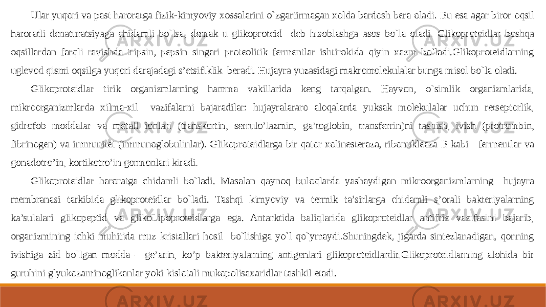 Ular yuqori va past haroratga fizik-kimyoviy xossalarini o`zgartirmagan xolda bardosh bera oladi. Bu esa agar biror oqsil haroratli denaturatsiyaga chidamli bo`lsa, demak u glikoproteid deb hisoblashga asos bo`la oladi. Glikoproteidlar boshqa oqsillardan farqli ravishda tripsin, pepsin singari proteolitik fermentlar ishtirokida qiyin xazm bo`ladi.Glikoproteidlarning uglevod qismi oqsilga yuqori darajadagi s’etsifiklik beradi. Hujayra yuzasidagi makromolekulalar bunga misol bo`la oladi. Glikoproteidlar tirik organizmlarning hamma vakillarida keng tarqalgan. Hayvon, o`simlik organizmlarida, mikroorganizmlarda xilma-xil vazifalarni bajaradilar: hujayralararo aloqalarda yuksak molekulalar uchun retseptorlik, gidrofob moddalar va metall ionlari (transkortin, serrulo’lazmin, ga’toglobin, transferrin)ni tashish, ivish (protrombin, fibrinogen) va immunitet (immunoglobulinlar). Glikoproteidlarga bir qator xolinesteraza, ribonukleaza B kabi fermentlar va gonadotro’in, kortikotro’in gormonlari kiradi. Glikoproteidlar haroratga chidamli bo`ladi. Masalan qaynoq buloqlarda yashaydigan mikroorganizmlarning hujayra membranasi tarkibida glikoproteidlar bo`ladi. Tashqi kimyoviy va termik ta’sirlarga chidamli s’orali bakteriyalarning ka’sulalari glikopeptid va glikoLipoproteidlarga ega. Antarktida baliqlarida glikoproteidlar antifriz vazifasini bajarib, organizmining ichki muhitida muz kristallari hosil bo`lishiga yo`l qo`ymaydi.Shuningdek, jigarda sintezlanadigan, qonning ivishiga zid bo`lgan modda – ge’arin, ko’p bakteriyalarning antigenlari glikoproteidlardir.Glikoproteidlarning alohida bir guruhini glyukozaminoglikanlar yoki kislotali mukopolisaxaridlar tashkil etadi. 