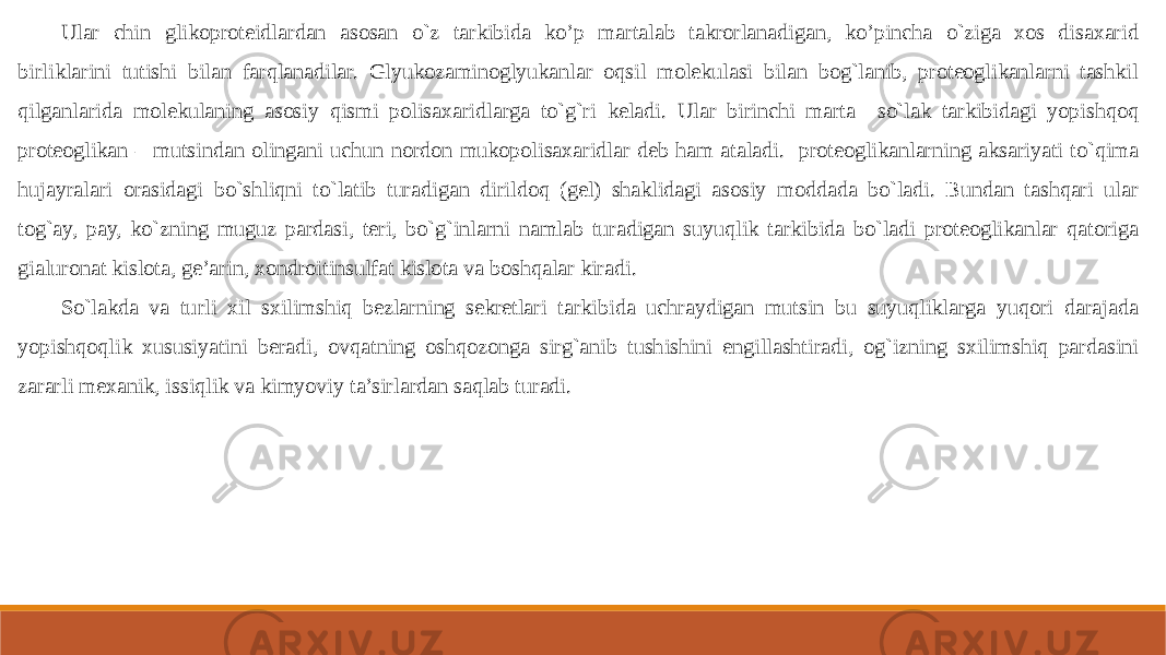 Ular chin glikoproteidlardan asosan o`z tarkibida ko’p martalab takrorlanadigan, ko’pincha o`ziga xos disaxarid birliklarini tutishi bilan farqlanadilar. Glyukozaminoglyukanlar oqsil molekulasi bilan bog`lanib, proteoglikanlarni tashkil qilganlarida molekulaning asosiy qismi polisaxaridlarga to`g`ri keladi. Ular birinchi marta so`lak tarkibidagi yopishqoq proteoglikan – mutsindan olingani uchun nordon mukopolisaxaridlar deb ham ataladi. proteoglikanlarning aksariyati to`qima hujayralari orasidagi bo`shliqni to`latib turadigan dirildoq (gel) shaklidagi asosiy moddada bo`ladi. Bundan tashqari ular tog`ay, pay, ko`zning muguz pardasi, teri, bo`g`inlarni namlab turadigan suyuqlik tarkibida bo`ladi proteoglikanlar qatoriga gialuronat kislota, ge’arin, xondroitinsulfat kislota va boshqalar kiradi. So`lakda va turli xil sxilimshiq bezlarning sekretlari tarkibida uchraydigan mutsin bu suyuqliklarga yuqori darajada yopishqoqlik xususiyatini beradi, ovqatning oshqozonga sirg`anib tushishini engillashtiradi, og`izning sxilimshiq pardasini zararli mexanik, issiqlik va kimyoviy ta’sirlardan saqlab turadi. 