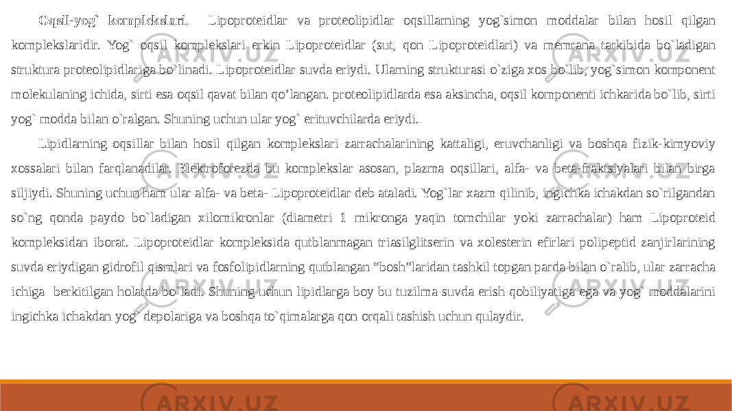 Oqsil-yog` komplekslari. Lipoproteidlar va proteolipidlar oqsillarning yog`simon moddalar bilan hosil qilgan komplekslaridir. Yog` oqsil komplekslari erkin Lipoproteidlar (sut, qon Lipoproteidlari) va memrana tarkibida bo`ladigan struktura proteolipidlariga bo`linadi. Lipoproteidlar suvda eriydi. Ularning strukturasi o`ziga xos bo`lib, yog`simon komponent molekulaning ichida, sirti esa oqsil qavat bilan qo’langan. proteolipidlarda esa aksincha, oqsil komponenti ichkarida bo`lib, sirti yog` modda bilan o`ralgan. Shuning uchun ular yog` erituvchilarda eriydi. Lipidlarning oqsillar bilan hosil qilgan komplekslari zarrachalarining kattaligi, eruvchanligi va boshqa fizik-kimyoviy xossalari bilan farqlanadilar. Elektroforezda bu komplekslar asosan, plazma oqsillari, alfa- va beta-fraktsiyalari bilan birga siljiydi. Shuning uchun ham ular alfa- va beta- Lipoproteidlar deb ataladi. Yog`lar xazm qilinib, ingichka ichakdan so`rilgandan so`ng qonda paydo bo`ladigan xilomikronlar (diametri 1 mikronga yaqin tomchilar yoki zarrachalar) ham Lipoproteid kompleksidan iborat. Lipoproteidlar kompleksida qutblanmagan triasilglitserin va xolesterin efirlari polipeptid zanjirlarining suvda eriydigan gidrofil qismlari va fosfolipidlarning qutblangan “bosh”laridan tashkil topgan parda bilan o`ralib, ular zarracha ichiga berkitilgan holatda bo`ladi. Shuning uchun lipidlarga boy bu tuzilma suvda erish qobiliyatiga ega va yog` moddalarini ingichka ichakdan yog` depolariga va boshqa to`qimalarga qon orqali tashish uchun qulaydir. 