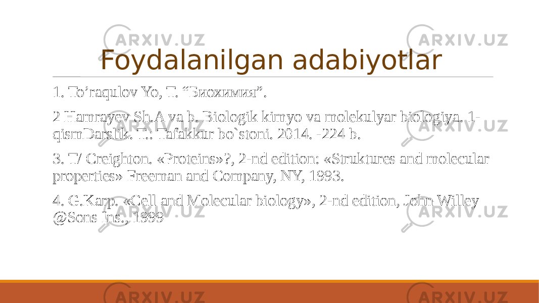 Foydalanilgan adabiyotlar 1. To’raqulov Yo, T. “Биохимия”. 2 Hamrayev Sh.A va b. Biologik kimyo va molekulyar biologiya. 1- qismDarslik. Т.: Tafakkur bo`stoni. 2014. -224 b. 3. T/ Creighton. «Proteins»?, 2-nd edition: «Struktures and molecular properties» Freeman and Company, NY, 1993. 4. G.Karp. «Cell and Molecular biology», 2-nd edition, John Willey @Sons Ins., 1999 