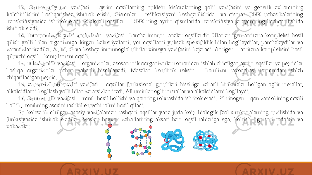 13. Gen-regulyator vazifasi – ayrim oqsillarning nuklein kislotalarning qoli’ vazifasini va genetik axborotning ko`chirilishini boshqarishda ishtirok etishi. Gistonlar – re’likatsiyani boshqarilishida va qisman DNK uchastkalarining transkri’tsiyasida ishtirok etadi. Kislotali oqsillar – DNK ning ayrim qismlarida transkri’tsiya jarayonining boshqarilishida ishtirok etadi. 14. Immunologik yoki antitoksin vazifasi –barcha immun tanalar oqsillardir. Ular antigen-antitana kompleksi hosil qilish yo`li bilan organizmga kirgan bakteriyalarni, yot oqsillarni yuksak spetsifiklik bilan bog`laydilar, parchalaydilar va zararsizlantiradilar. A, M, G va boshqa immunoglobulinlar ximoya vazifasini bajaradi. Antigen – antitana kompleksini hosil qiluvchi oqsil – komplement oqsili. 15. Toksigenlik vazifasi – organizmlar, asosan mikroorganizmlar tomonidan ishlab chiqilgan ayrim oqsillar va peptidlar boshqa organizmlar uchun zaharli hisoblanadi. Masalan botulinik toksin – botulizm tayoqchasi tomonidan ishlab chiqariladigan peptid. 16. Zararsizlantiruvchi vazifasi – oqsillar funktsional guruhlari hisobiga zaharli birikmalar bo`lgan og`ir metallar, alkoloidlarni bog`lash yo`li bilan zararsizlantiradi. Albuminlar og`ir metallar va alkoloidlarni bog`laydi. 17. Gemostatik vazifasi – tromb hosil bo`lishi va qonning to`xtashida ishtirok etadi. Fibrinogen – qon zardobining oqsili bo`lib, trombning asosini tashkil etuvchi to`rni hosil qiladi. Bu ko`rsatib o`tilgan asosiy vazifalardan tashqari oqsillar yana juda ko’p biologik faol strukturalarning tuzilishida va funktsiyasida ishtirok etadilar. Maslan hayvon zaharlarining aksari ham oqsil tabiatiga ega, ko`rish ‘igmenti rodo’sin va xokazolar. 