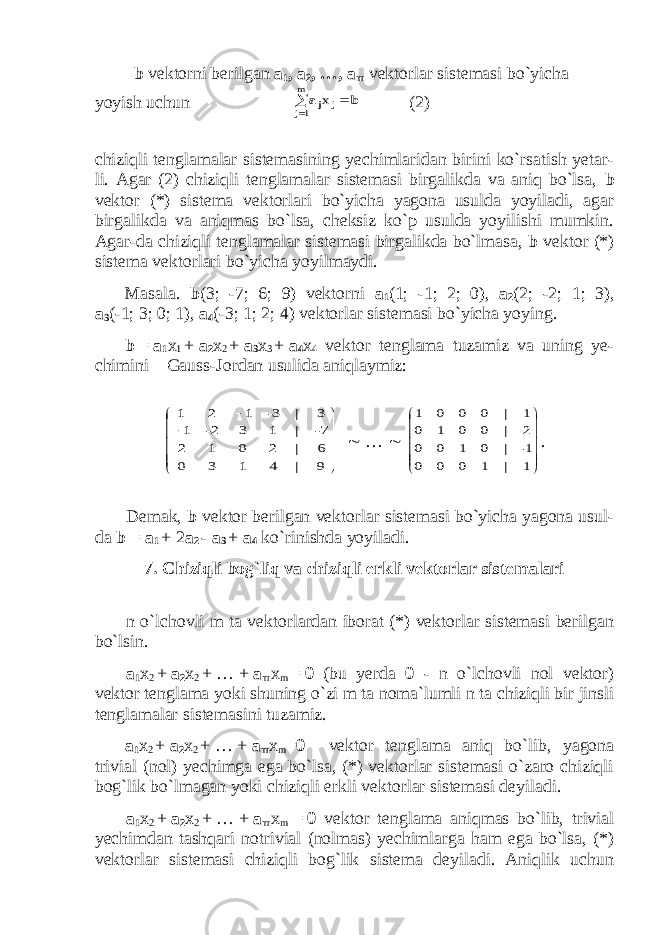  b vektorni berilgan a 1 , a 2 , …, a m vektorlar sistemasi bo`yicha yoyish uchun b aj   m 1j jx (2) chiziqli tenglamalar sistemasining yechimlaridan birini ko`rsatish yetar- li. Agar (2) chiziqli tenglamalar sistemasi birgalikda va aniq bo`lsa, b vektor (*) sistema vektorlari bo`yicha yagona usulda yoyiladi, agar birgalikda va aniqmas bo`lsa, cheksiz ko`p usulda yoyilishi mumkin. Agar-da chiziqli tenglamalar sistemasi birgalikda bo`lmasa, b vektor (*) sistema vektorlari bo`yicha yoyilmaydi. Masala. b (3; -7; 6; 9) vektorni a 1 (1; -1; 2; 0), a 2 (2; -2; 1; 3), a 3 (-1; 3; 0; 1), a 4 (-3; 1; 2; 4) vektorlar sistemasi bo`yicha yoying. b   =   a 1 x 1   +   a 2 x 2   +   a 3 x 3   +   a 4 x 4 vektor tenglama tuzamiz va uning ye- chimini Gauss-Jordan usulida aniqlaymiz:               9 6 7- 3 | | | | 4 1 3 0 2 0 1 2 1 3 2- 1 3- 1 2 1  …              1 1- 2 1 | | | | 1 0 0 0 0 1 0 0 0 0 1 0 0 0 0 1 . Demak, b vektor berilgan vektorlar sistemasi bo`yicha yagona usul- da b   =   a 1   +   2 a 2   -   a 3   +   a 4 ko`rinishda yoyiladi. 7. Chiziqli bog`liq va chiziqli erkli vektorlar sistemalari n o`lchovli m ta vektorlardan iborat (*) vektorlar sistemasi berilgan bo`lsin. a 1 x 2   +   a 2 x 2   +   …   +   a m x m   =   θ (bu yerda θ - n o`lchovli nol vektor) vektor tenglama yoki shuning o`zi m ta noma`lumli n ta chiziqli bir jinsli tenglamalar sistemasini tuzamiz. a 1 x 2   +   a 2 x 2   +   …   +   a m x m = θ vektor tenglama aniq bo`lib, yagona trivial (nol) yechimga ega bo`lsa, (*) vektorlar sistemasi o`zaro chiziqli bog`lik bo`lmagan yoki chiziqli erkli vektorlar sistemasi deyiladi. a 1 x 2   +   a 2 x 2   +   …   +   a m x m     =   θ vektor tenglama aniqmas bo`lib, trivial yechimdan tashqari notrivial (nolmas) yechimlarga ham ega bo`lsa, (*) vektorlar sistemasi chiziqli bog`lik sistema deyiladi. Aniqlik uchun 