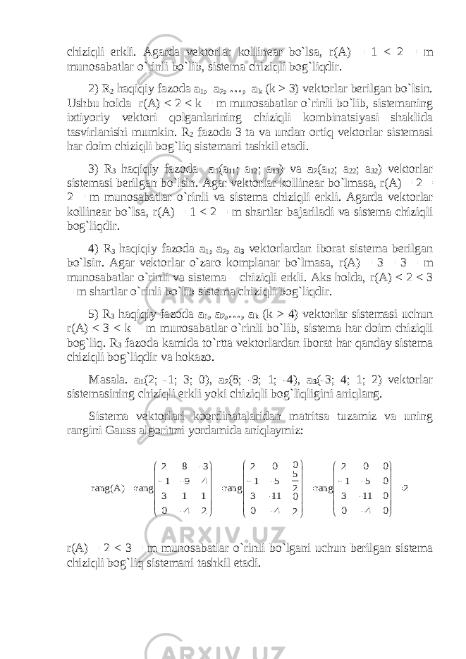 chiziqli erkli. Agarda vektorlar kollinear bo`lsa, r ( A ) = 1 < 2 = m munosabatlar o`rinli bo`lib, sistema chiziqli bog`liqdir. 2) R 2 haqiqiy fazoda a 1 , a 2 ,   …, a k (k ≥ 3) vektorlar berilgan bo`lsin. Ushbu holda r ( A ) ≤ 2 < k = m munosabatlar o`rinli bo`lib, sistemaning ixtiyoriy vektori qolganlarining chiziqli kombinatsiyasi shaklida tasvirlanishi mumkin. R 2 fazoda 3 ta va undan ortiq vektorlar sistemasi har doim chiziqli bog`liq sistemani tashkil etadi. 3) R 3 haqiqiy fazoda a 1 (a 11 ; a 12 ; a 13 )     va a 2 (a 12 ; a 22 ; a 32 ) vektorlar sistemasi berilgan bo`lsin . Agar vektorlar kollinear bo`lmasa , r(A) = 2 = 2 = m munosabatlar o`rinli va sistema chiziqli erkli . Agarda vektorlar kollinear bo`lsa, r ( A ) = 1 < 2 = m shartlar bajariladi va sistema chiziqli bog`liqdir. 4) R 3 haqiqiy fazoda a 1 , a 2 , a 3 vektorlardan iborat sistema berilgan bo`lsin. Agar vektorlar o`zaro komplanar bo`lmasa, r ( A ) = 3 = 3 = m munosabatlar o`rinli va sistema – chiziqli erkli. Aks holda, r ( A ) ≤ 2 < 3 = m shartlar o`rinli bo`lib sistema chiziqli bog`liqdir. 5) R 3 haqiqiy fazoda a 1 , a 2 ,…, a k (k ≥ 4) vektorlar sistemasi uchun r ( A ) ≤ 3 < k = m munosabatlar o`rinli bo`lib, sistema har doim chiziqli bog`liq. R 3 fazoda kamida to`rtta vektorlardan iborat har qanday sistema chiziqli bog`liqdir va hokazo. Masala. a 1 (2; -1; 3; 0), a 2 (8; -9; 1; -4), a 3 (-3; 4; 1; 2) vektorlar sistemasining chiziqli erkli yoki chiziqli bog`liqligini aniqlang. Sistema vektorlari koordinatalaridan matritsa tuzamiz va uning rangini Gauss algoritmi yordamida aniqlaymiz:2 0 0 0 0 4- 11- 5- 0 0 3 1 2 rang 2 0 2 5 0 4- 11- 5- 0 0 3 1 2 rang 2 1 4 3- 4- 1 9- 8 0 3 1 2 rang rang(A)                                            r(A) = 2 < 3 = m munosabatlar o ` rinli bo ` lgani uchun berilgan sistema chiziqli bog ` liq sistemani tashkil etadi . 