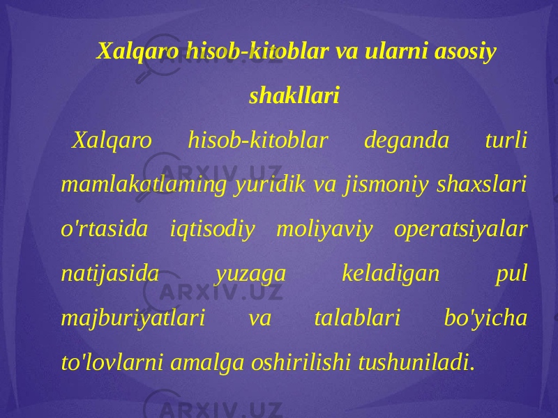 Xalqaro hisob-kitoblar va ularni asosiy shakllari Xalqaro hisob-kitoblar deganda turli mamlakatlaming yuridik va jismoniy shaxslari o&#39;rtasida iqtisodiy moliyaviy operatsiyalar natijasida yuzaga keladigan pul majburiyatlari va talablari bo&#39;yicha to&#39;lovlarni amalga oshirilishi tushuniladi. 