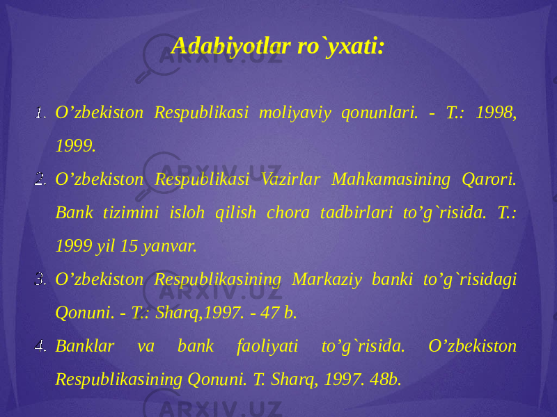 Adabiyotlar ro`yxati:   1. O’zbekiston Respublikasi moliyaviy qonunlari. - T.: 1998, 1999. 2. O’zbekiston Respublikasi Vazirlar Mahkamasining Qarori. Bank tizimini isloh qilish chora tadbirlari to’g`risida. T.: 1999 yil 15 yanvar. 3. O’zbekiston Respublikasining Markaziy banki to’g`risidagi Qonuni. - T.: Sharq,1997. - 47 b. 4. Banklar va bank faoliyati to’g`risida. O’zbekiston Respublikasining Qonuni. T. Sharq, 1997. 48b. 