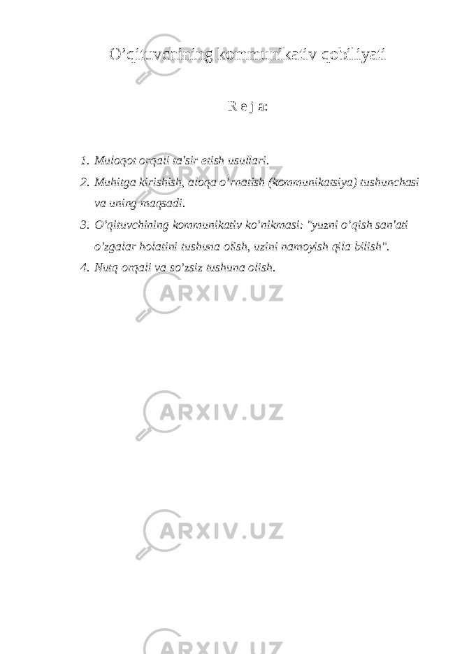 O’qituvchining kommunikativ qobiliyati R е j a: 1. Muloqot orqali ta&#39;sir etish usullari. 2. Muhitga kirishish, aloqa o’rnatish (kommunikatsiya) tushunchasi va uning maqsadi. 3. O’qituvchining kommunikativ ko’nikmasi: &#34;yuzni o’qish san&#39;ati o’zgalar holatini tushuna olish, uzini namoyish qila bilish&#34;. 4. Nutq orqali va so’zsiz tushuna olish . 