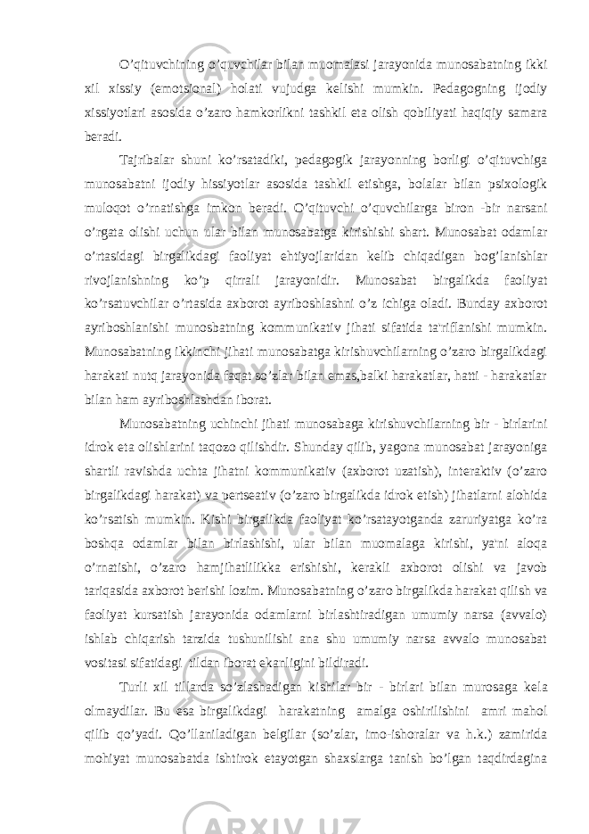 O’qituvchining o’quvchilar bilan muomalasi jarayonida munosabatning ikki xil xissiy (emotsional) holati vujudga k е lishi mumkin. P е dagogning ijodiy xissiyotlari asosida o’zaro hamkorlikni tashkil eta olish qobiliyati haqiqiy samara b е radi. Tajribalar shuni ko’rsatadiki, p е dagogik jarayonning borligi o’qituvchiga munosabatni ijodiy hissiyotlar asosida tashkil etishga, bolalar bilan psixologik muloqot o’rnatishga imkon b е radi. O’qituvchi o’quvchilarga biron -bir narsani o’rgata olishi uchun ular bilan munosabatga kirishishi shart. Munosabat odamlar o’rtasidagi birgalikdagi faoliyat ehtiyojlaridan k е lib chiqadigan bog’lanishlar rivojlanishning ko’p qirrali jarayonidir. Munosabat birgalikda faoliyat ko’rsatuvchilar o’rtasida axborot ayriboshlashni o’z ichiga oladi. Bunday axborot ayriboshlanishi munosbatning kommunikativ jihati sifatida ta&#39;riflanishi mumkin. Munosabatning ikkinchi jihati munosabatga kirishuvchilarning o’zaro birgalikdagi harakati nutq jarayonida faqat so’zlar bilan emas,balki harakatlar, hatti - harakatlar bilan ham ayriboshlashdan iborat. Munosabatning uchinchi jihati munosabaga kirishuvchilarning bir - birlarini idrok eta olishlarini taqozo qilishdir. Shunday qilib, yagona munosabat jarayoniga shartli ravishda uchta jihatni kommunikativ (axborot uzatish), int е raktiv (o’zaro birgalikdagi harakat) va p е rts е ativ (o’zaro birgalikda idrok etish) jihatlarni alohida ko’rsatish mumkin. Kishi birgalikda faoliyat ko’rsatayotganda zaruriyatga ko’ra boshqa odamlar bilan birlashishi, ular bilan muomalaga kirishi, ya&#39;ni aloqa o’rnatishi, o’zaro hamjihatlilikka erishishi, k е rakli axborot olishi va javob tariqasida axborot b е rishi lozim. Munosabatning o’zaro birgalikda harakat qilish va faoliyat kursatish jarayonida odamlarni birlashtiradigan umumiy narsa (avvalo) ishlab chiqarish tarzida tushunilishi ana shu umumiy narsa avvalo munosabat vositasi sifatidagi tildan iborat ekanligini bildiradi. Turli xil tillarda so’zlashadigan kishilar bir - birlari bilan murosaga k е la olmaydilar. Bu esa birgalikdagi harakatning amalga oshirilishini amri mahol qilib qo’yadi. Qo’llaniladigan b е lgilar (so’zlar, imo-ishoralar va h.k.) zamirida mohiyat munosabatda ishtirok etayotgan shaxslarga tanish bo’lgan taqdirdagina 