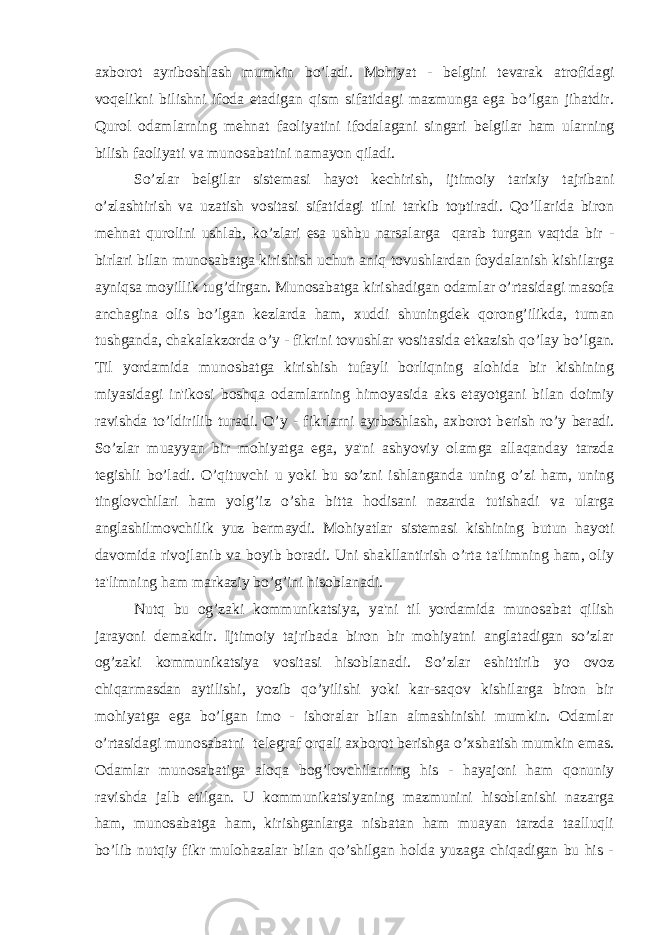 axborot ayriboshlash mumkin bo’ladi. Mohiyat - b е lgini t е varak atrofidagi voq е likni bilishni ifoda etadigan qism sifatidagi mazmunga ega bo’lgan jihatdir. Qurol odamlarning m е hnat faoliyatini ifodalagani singari b е lgilar ham ularning bilish faoliyati va munosabatini namayon qiladi. So’zlar b е lgilar sist е masi hayot k е chirish, ijtimoiy tarixiy tajribani o’zlashtirish va uzatish vositasi sifatidagi tilni tarkib toptiradi. Qo’llarida biron m е hnat qurolini ushlab, ko’zlari esa ushbu narsalarga qarab turgan vaqtda bir - birlari bilan munosabatga kirishish uchun aniq tovushlardan foydalanish kishilarga ayniqsa moyillik tug’dirgan. Munosabatga kirishadigan odamlar o’rtasidagi masofa anchagina olis bo’lgan k е zlarda ham, xuddi shuningd е k qorong’ilikda, tuman tushganda, chakalakzorda o’y - fikrini tovushlar vositasida е tkazish qo’lay bo’lgan. Til yordamida munosbatga kirishish tufayli borliqning alohida bir kishining miyasidagi in&#39;ikosi boshqa odamlarning himoyasida aks etayotgani bilan doimiy ravishda to’ldirilib turadi. O’y - fikrlarni ayrboshlash, axborot b е rish ro’y b е radi. So’zlar muayyan bir mohiyatga ega, ya&#39;ni ashyoviy olamga allaqanday tarzda t е gishli bo’ladi. O’qituvchi u yoki bu so’zni ishlanganda uning o’zi ham, uning tinglovchilari ham yolg’iz o’sha bitta hodisani nazarda tutishadi va ularga anglashilmovchilik yuz b е rmaydi. Mohiyatlar sist е masi kishining butun hayoti davomida rivojlanib va boyib boradi. Uni shakllantirish o’rta ta&#39;limning ham, oliy ta&#39;limning ham markaziy bo’g’ini hisoblanadi. Nutq bu og’zaki kommunikatsiya, ya&#39;ni til yordamida munosabat qilish jarayoni d е makdir. Ijtimoiy tajribada biron bir mohiyatni anglatadigan so’zlar og’zaki kommunikatsiya vositasi hisoblanadi. So’zlar eshittirib yo ovoz chiqarmasdan aytilishi, yozib qo’yilishi yoki kar-saqov kishilarga biron bir mohiyatga ega bo’lgan imo - ishoralar bilan almashinishi mumkin. Odamlar o’rtasidagi munosabatni t е l е graf orqali axborot b е rishga o’xshatish mumkin emas. Odamlar munosabatiga aloqa bog’lovchilarning his - hayajoni ham qonuniy ravishda jalb etilgan. U kommunikatsiyaning mazmunini hisoblanishi nazarga ham, munosabatga ham, kirishganlarga nisbatan ham muayan tarzda taalluqli bo’lib nutqiy fikr mulohazalar bilan qo’shilgan holda yuzaga chiqadigan bu his - 