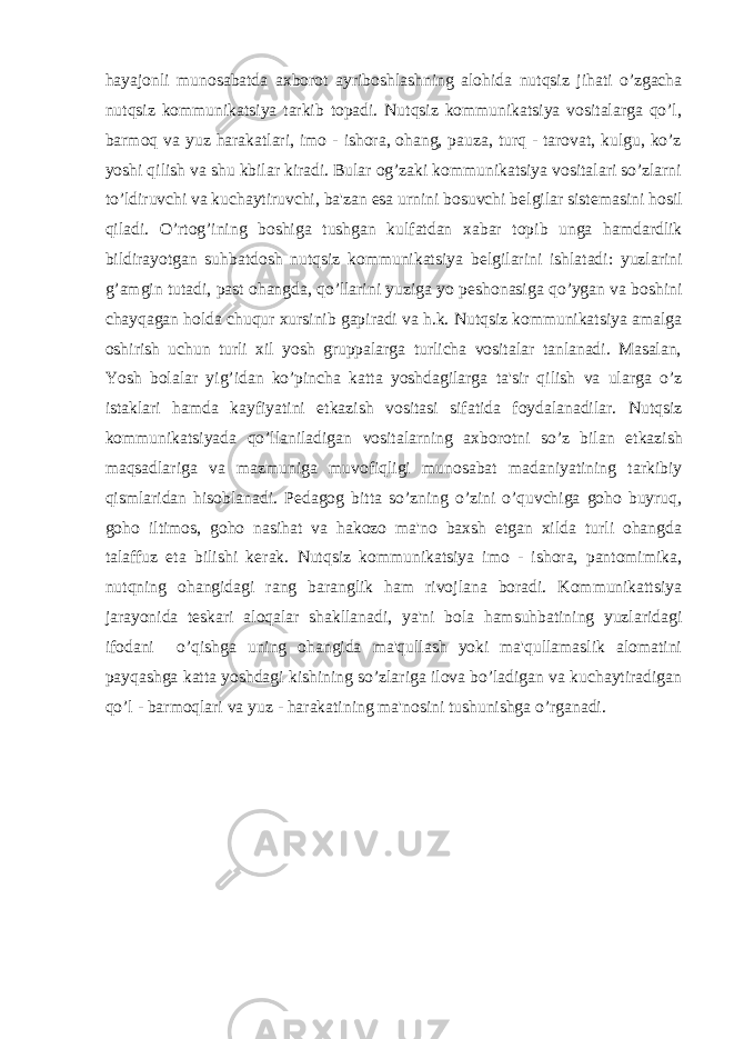 hayajonli munosabatda axborot ayriboshlashning alohida nutqsiz jihati o’zgacha nutqsiz kommunikatsiya tarkib topadi. Nutqsiz kommunikatsiya vositalarga qo’l, barmoq va yuz harakatlari, imo - ishora, ohang, pauza, turq - tarovat, kulgu, ko’z yoshi qilish va shu kbilar kiradi. Bular og’zaki kommunikatsiya vositalari so’zlarni to’ldiruvchi va kuchaytiruvchi, ba&#39;zan esa urnini bosuvchi b е lgilar sist е masini hosil qiladi. O’rtog’ining boshiga tushgan kulfatdan xabar topib unga hamdardlik bildirayotgan suhbatdosh nutqsiz kommunikatsiya b е lgilarini ishlatadi: yuzlarini g’amgin tutadi, past ohangda, qo’llarini yuziga yo p е shonasiga qo’ygan va boshini chayqagan holda chuqur xursinib gapiradi va h.k. Nutqsiz kommunikatsiya amalga oshirish uchun turli xil yosh gruppalarga turlicha vositalar tanlanadi. Masalan, Yosh bolalar yig’idan ko’pincha katta yoshdagilarga ta&#39;sir qilish va ularga o’z istaklari hamda kayfiyatini е tkazish vositasi sifatida foydalanadilar. Nutqsiz kommunikatsiyada qo’llaniladigan vositalarning axborotni so’z bilan е tkazish maqsadlariga va mazmuniga muvofiqligi munosabat madaniyatining tarkibiy qismlaridan hisoblanadi. P е dagog bitta so’zning o’zini o’quvchiga goho buyruq, goho iltimos, goho nasihat va hakozo ma&#39;no baxsh etgan xilda turli ohangda talaffuz eta bilishi k е rak. Nutqsiz kommunikatsiya imo - ishora, pantomimika, nutqning ohangidagi rang baranglik ham rivojlana boradi. Kommunikattsiya jarayonida t е skari aloqalar shakllanadi, ya&#39;ni bola hamsuhbatining yuzlaridagi ifodani o’qishga uning ohangida ma&#39;qullash yoki ma&#39;qullamaslik alomatini payqashga katta yoshdagi kishining so’zlariga ilova bo’ladigan va kuchaytiradigan qo’l - barmoqlari va yuz - harakatining ma&#39;nosini tushunishga o’rganadi. 