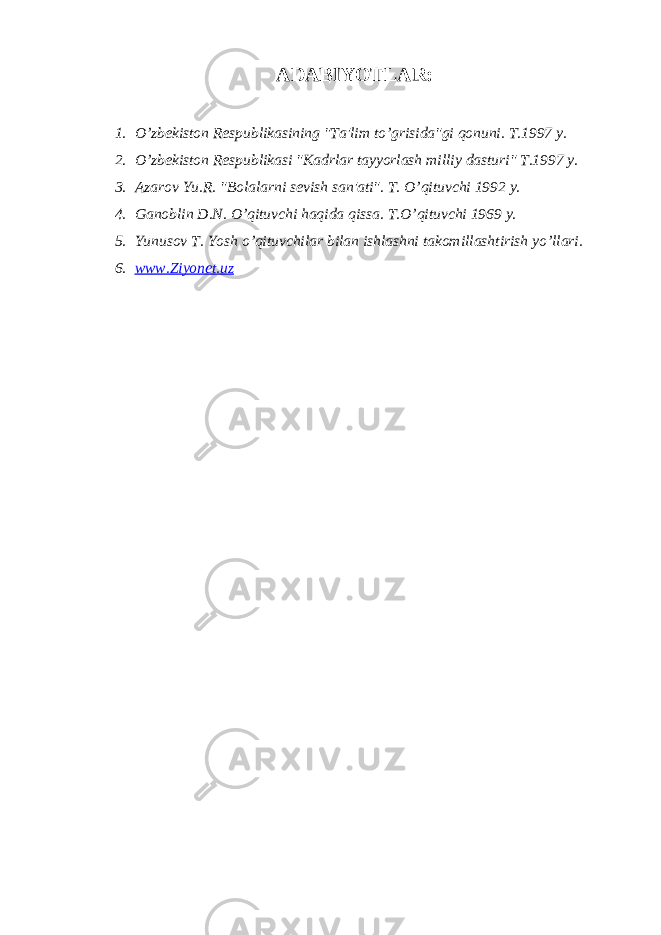 ADABIYOTLAR: 1. O’zb е kiston R е spublikasining &#34;Ta&#39;lim to’grisida&#34;gi qonuni. T.1997 y. 2. O’zb е kiston R е spublikasi &#34;Kadrlar tayyorlash milliy dasturi&#34; T.1997 y. 3. Azarov Yu.R. &#34;Bolalarni s е vish san&#39;ati&#34;. T. O’qituvchi 1992 y. 4. Ganoblin D.N. O’qituvchi haqida qissa. T.O’qituvchi 1969 y. 5. Yunusov T. Yosh o’qituvchilar bilan ishlashni takomillashtirish yo’llari. 6. www.Ziyonet.uz 