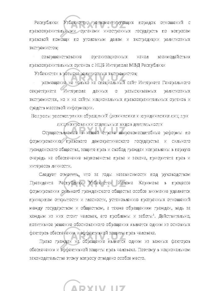 Республики Узбекистан, регламентирующих порядок отношений с правоохранительными органами иностранных государств по вопросам правовой помощи по уголовным делам и экстрадиции религиозных экстремистов; – совершенствование организационных начал взаимодействия правоохранительных органов с НЦБ Интерпола МВД Республики Узбекистан в розыске религиозных экстремистов; – размещение не только на специальный сайт Интернета Генерального секретариата Интерпола данных о разыскиваемых религиозных экстремистах, но и на сайты национальных правоохранительных органов и средств массовой информации. Вопросы рассмотрения обращений физических и юридических лиц при лицензировании отдельных видов деятельности Осуществляемые в нашей стране широкомасштабные реформы по формированию правового демократического государства и сильного гражданского общества, защите прав и свобод граждан направлены в первую очередь на обеспечение верховенства права и закона, приоритета прав и интересов личности. Следует отметить, что за годы независимости под руководством Президента Республики Узбекистан Ислама Каримова в процессе формирования сильного гражданского общества особое внимание уделяется принципам открытости и гласности, установлению прозрачных отношений между государством и обществом, а также обращениям граждан, ведь за каждым из них стоит человек, его проблемы и заботы 1 . Действительно, позитивное решение обоснованного обращения является одним из основных факторов обеспечения и эффективной защиты прав человека. Право граждан на обращение является одним из важных факторов обеспечения и эффективной защиты прав человека. Поэтому в национальном законодательстве этому вопросу отведено особое место. 