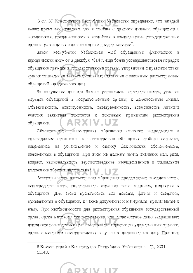 В ст. 35 Конституции Республики Узбекистан определено, что каждый имеет право как отдельно, так и сообща с другими лицами, обращаться с заявлениями, предложениями и жалобами в компетентные государственные органы, учреждения или к народным представителям 2 . Закон Республики Узбекистан «Об обращениях физических и юридических лиц» от 3 декабря 2014 г. еще более усовершенствовал порядок обращения граждан в государственные органы, упорядочил с правовой точки зрения социальные взаимоотношения, связанные с законным рассмотрением обращений юридических лиц. За нарушение данного Закона установлена ответственность, уточнен порядок обращений в государственные органы, к должностным лицам. Объективность, всесторонность, своевременность, возможность личного участия заявителя относятся к основным принципам рассмотрения обращения. Объективность рассмотрения обращения означает непредвзятое и справедливое отношение к рассмотрению обращения любого человека, нацеленное на установление и оценку фактических обстоятельств, изложенных в обращении. При этом не должны иметь значения пол, раса, возраст, национальность, вероисповедание, имущественное и социальное положение обратившегося лица 6 . Всесторонность рассмотрения обращения предполагает комплексность, непосредственность, тщательность изучения всех вопросов, поднятых в обращении. Для этого проверяются все доводы, факты и сведения, приведенные в обращении, а также документы и материалы, прилагаемые к нему. При необходимости для рассмотрения обращения государственный орган, орган местного самоуправления или должностное лицо запрашивает дополнительные документы и материалы в других государственных органах, органах местного самоуправления и у иных должностных лиц. Принцип 6 Комментарий к Конституции Республики Узбекистан. – Т., 2001. – С.143. 