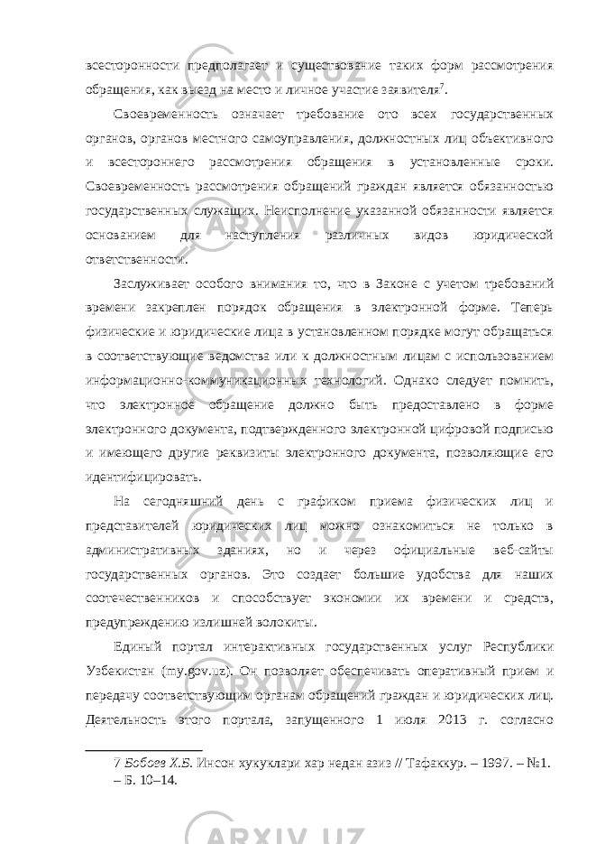 всесторонности предполагает и существование таких форм рассмотрения обращения, как выезд на место и личное участие заявителя 7 . Своевременность означает требование ото всех государственных органов, органов местного самоуправления, должностных лиц объективного и всестороннего рассмотрения обращения в установленные сроки. Своевременность рассмотрения обращений граждан является обязанностью государственных служащих. Неисполнение указанной обязанности является основанием для наступления различных видов юридической ответственности. Заслуживает особого внимания то, что в Законе с учетом требований времени закреплен порядок обращения в электронной форме. Теперь физические и юридические лица в установленном порядке могут обращаться в соответствующие ведомства или к должностным лицам с использованием информационно-коммуникационных технологий. Однако следует помнить, что электронное обращение должно быть предоставлено в форме электронного документа, подтвержденного электронной цифровой подписью и имеющего другие реквизиты электронного документа, позволяющие его идентифицировать. На сегодняшний день с графиком приема физических лиц и представителей юридических лиц можно ознакомиться не только в административных зданиях, но и через официальные веб-сайты государственных органов. Это создает большие удобства для наших соотечественников и способствует экономии их времени и средств, предупреждению излишней волокиты. Единый портал интерактивных государственных услуг Республики Узбекистан (my.gov.uz). Он позволяет обеспечивать оперативный прием и передачу соответствующим органам обращений граждан и юридических лиц. Деятельность этого портала, запущенного 1 июля 2013 г. согласно 7 Бобоев Х.Б. Инсон хукуклари хар недан азиз // Тафаккур. – 1997. – №1. – Б. 10–14. 