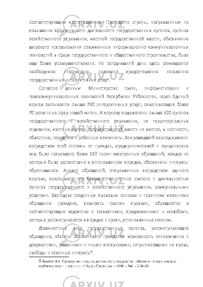 соответствующим постановлениям Президента страны, направленным на повышение эффективности деятельности государственных органов, органов хозяйственного управления, местной государственной власти, обеспечение широкого использования современных информационно-коммуникационных технологий в сфере государственного и общественного строительства, была еще более усовершенствована. На сегодняшний день здесь размещается необходимая информация, налажено предоставление населению государственных интерактивных услуг. Согласно данным Министерства связи, информатизации и телекоммуникационных технологий Республики Узбекистан, через Единый портал оказывается свыше 230 интерактивных услуг, охватывающих более 20 различных сфер нашей жизни. К порталу подключены свыше 500 органов государственного и хозяйственного управления, их территориальные отделения, местные органы государственной власти на местах, в частности, областные, городские и районные хокимияты. За прошедший период времени посредством этой системы от граждан, предпринимателей и юридических лиц было направлено более 110 тысяч электронных обращений, каждое из которых было рассмотрено в установленном порядке, обеспечены интересы обратившихся. Анализ обращений, отправленных посредством единого портала, показывает, что большинство из них связано с деятельностью органов государственного и хозяйственного управления, коммунальными услугами. Благодаря созданным правовым основам и гарантиям механизма обращения граждане, пользуясь своими правами, обращаются в соответствующие ведомства с заявлениями, предложениями и жалобами, которые рассматриваются в порядке и сроки, установленные законом. Должностные лица государственных органов, рассматривающие обращение, обязаны обеспечивать гражданам возможность ознакомления с документами, решениями и иными материалами, затрагивающими их права, свободы и законные интересы 8 . 8 Бакаева Ф.Х. Правоприменительная деятельность государства и обеспечение прав человека: проблемы теории и практики. // Хукук-Право-Law. – 1998. – №4. – С.34–36. 