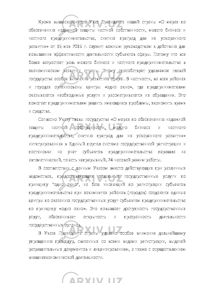 Кроме вышесказанного Указ Президента нашей страны «О мерах по обеспечению надежной защиты частной собственности, малого бизнеса и частного предпринимательства, снятию преград для их ускоренного развития» от 15 мая 2015 г. служит важным руководством к действию для повышения эффективности деятельности субъектов сферы. Потому что все более возрастает роль малого бизнеса и частного предпринимательства в экономическом развитии страны. Этому способствует уделяемое главой государства особое внимание развитию сферы. В частности, во всех районах и городах организованы центры «одно окно», где предпринимателям оказываются необходимые услуги и рассматриваются их обращения. Это помогает предпринимателям решить имеющиеся проблемы, экономить время и средства. Согласно Указу главы государства «О мерах по обеспечению надежной защиты частной собственности, малого бизнеса и частного предпринимательства, снятию преград для их ускоренного развития» интегрированная в Единый портал система государственной регистрации и постановки на учет субъектов предпринимательства перешла на автоматический, то есть непрерывный, 24-часовой режим работы. В соответствии с данным Указом вместо действующих при различных ведомствах, предоставляющих отдельные государственные услуги по принципу “одно окно”, на базе инспекций по регистрации субъектов предпринимательства при хокимиятах районов (городов) создаются единые центры по оказанию государственных услуг субъектам предпринимательства по принципу «одно окно». Это повышает доступность государственных услуг, обеспечивает открытость и прозрачность деятельности государственных органов. В Указе Президента страны уделено особое внимание дальнейшему упрощению процедур, связанных со всеми видами регистрации, выдачей разрешительных документов и лицензированием, а также с осуществлением внешнеэкономической деятельности. 