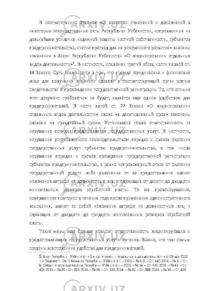 В соответствии с Законом «О внесении изменений и дополнений в некоторые законодательные акты Республики Узбекистан, направленных на дальнейшее усиление надежной защиты частной собственности, субъектов предпринимательства, снятие преград для их ускоренного развития» внесены изменения в Закон Республики Узбекистан «О лицензировании отдельных видов деятельности» 9 . В частности, исключен третий абзац части первой ст. 14 Закона. Суть заключается в том, что прежде юридические и физические лица для получения лицензии сдавали в соответствующий орган копию свидетельства о прохождении государственной регистрации. То, что отныне этот документ требоваться не будет, является еще одним удобством для предпринимателей. В части пятой ст. 22 Закона «О лицензировании отдельных видов деятельности» слова «в десятидневный срок» заменены словами «в трехдневный срок». Установлена также ответственность за нарушение порядка предоставления государственных услуг. В частности, нарушение установленного законодательством порядка и сроков оказания государственных услуг субъектам предпринимательства, в том числе нарушение порядка и сроков проведения государственной регистрации субъектов предпринимательства, а равно неправомерный отказ от оказания государственной услуги либо уклонение от ее предоставления влечет наложение штрафа на должностных лиц и служащих от десяти до двадцати минимальных размеров заработной платы. То же правонарушение, совершенное повторно в течение года после применения административного взыскания, влечет за собой наложение штрафа на должностных лиц и служащих от двадцати до тридцати минимальных размеров заработной платы. Такие меры еще больше повысят ответственность лицензирующих и предоставляющих государственные услуги органов. Важно, что тем самым созданы всесторонние удобства для предпринимателей. 9 Закон Республики Узбекистан «О лицензировании отдельных видов деятельности» от 25 мая 2000 г. // Ведомости Олий Мажлиса Республики Узбекистан. – 2000. – № 5-6. – Ст. 142; 2003. – № 1. – Ст. 8; Собрание законодательства Республики Узбекистан. – 2006. – № 14. – Ст. 110; 2006. – № 41. – Ст. 405; 2011. – № 36.– Ст. 363; 2013. – № 18. – Ст. 233; 2014. – № 50. – Ст. 588; 2015. – № 33. – Ст. 439. 