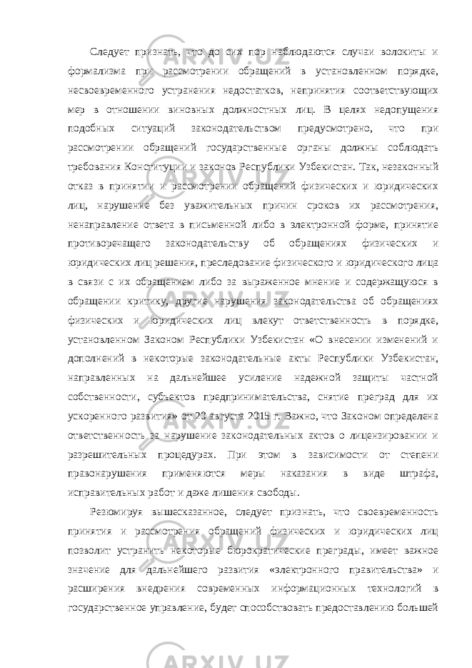 Следует признать, что до сих пор наблюдаются случаи волокиты и формализма при рассмотрении обращений в установленном порядке, несвоевременного устранения недостатков, непринятия соответствующих мер в отношении виновных должностных лиц. В целях недопущения подобных ситуаций законодательством предусмотрено, что при рассмотрении обращений государственные органы должны соблюдать требования Конституции и законов Республики Узбекистан. Так, незаконный отказ в принятии и рассмотрении обращений физических и юридических лиц, нарушение без уважительных причин сроков их рассмотрения, ненаправление ответа в письменной либо в электронной форме, принятие противоречащего законодательству об обращениях физических и юридических лиц решения, преследование физического и юридического лица в связи с их обращением либо за выраженное мнение и содержащуюся в обращении критику, другие нарушения законодательства об обращениях физических и юридических лиц влекут ответственность в порядке, установленном Законом Республики Узбекистан «О внесении изменений и дополнений в некоторые законодательные акты Республики Узбекистан, направленных на дальнейшее усиление надежной защиты частной собственности, субъектов предпринимательства, снятие преград для их ускоренного развития» от 20 августа 2015 г. Важно, что Законом определена ответственность за нарушение законодательных актов о лицензировании и разрешительных процедурах. При этом в зависимости от степени правонарушения применяются меры наказания в виде штрафа, исправительных работ и даже лишения свободы. Резюмируя вышесказанное, следует признать, что своевременность принятия и рассмотрения обращений физических и юридических лиц позволит устранить некоторые бюрократические преграды, имеет важное значение для дальнейшего развития «электронного правительства» и расширения внедрения современных информационных технологий в государственное управление, будет способствовать предоставлению большей 