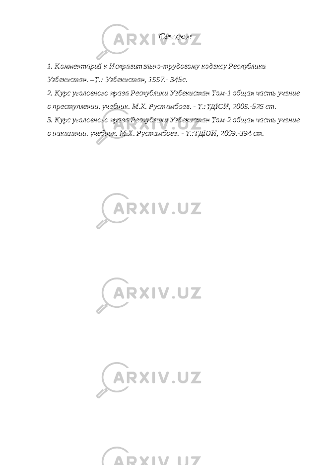 Ссылки: 1. Комментарий к Исправительно-трудовому кодексу Республики Узбекистан. –Т.: Узбекистан, 1997.- 345с. 2. Курс уголовного права Республики Узбекистан Том-1 общая часть учение о преступлении . учебник. М.Х. Рустамбоев . - Т.:ТДЮИ, 2009.-526 ст. 3. Курс уголовного права Республики Узбекистан Том-2 общая часть учение о наказании . учебник. М.Х. Рустамбоев . - Т.:ТДЮИ, 2009.-394 ст. 