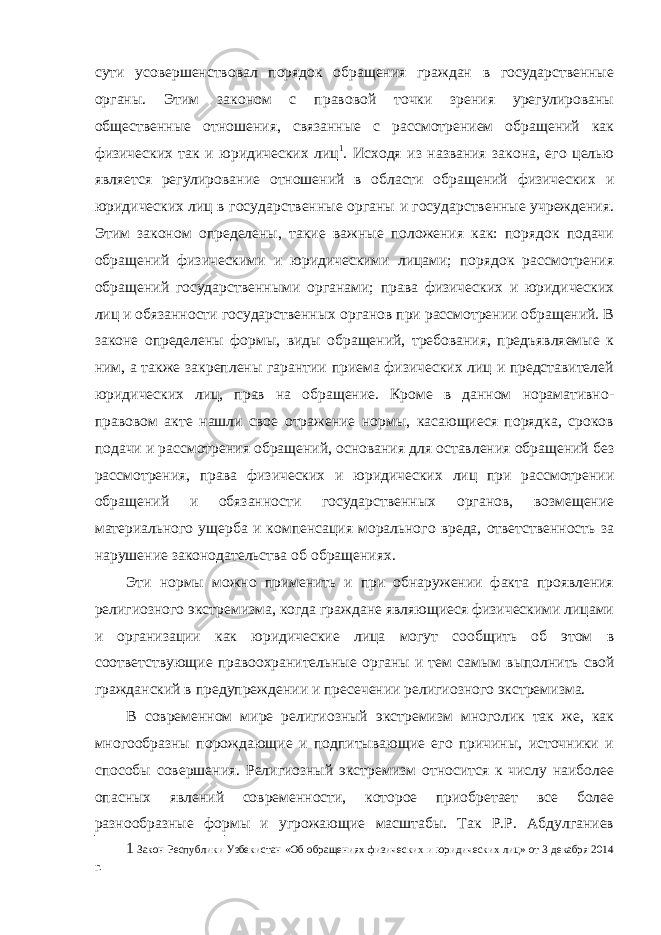 сути усовершенствовал порядок обращения граждан в государственные органы. Этим законом с правовой точки зрения урегулированы общественные отношения, связанные с рассмотрением обращений как физических так и юридических лиц 1 . Исходя из названия закона, его целью является регулирование отношений в области обращений физических и юридических лиц в государственные органы и государственные учреждения. Этим законом определены, такие важные положения как: порядок подачи обращений физическими и юридическими лицами; порядок рассмотрения обращений государственными органами; права физических и юридических лиц и обязанности государственных органов при рассмотрении обращений. В законе определены формы, виды обращений, требования, предъявляемые к ним, а также закреплены гарантии приема физических лиц и представителей юридических лиц, прав на обращение. Кроме в данном норамативно- правовом акте нашли свое отражение нормы, касающиеся порядка, сроков подачи и рассмотрения обращений, основания для оставления обращений без рассмотрения, права физических и юридических лиц при рассмотрении обращений и обязанности государственных органов, возмещение материального ущерба и компенсация морального вреда, ответственность за нарушение законодательства об обращениях. Эти нормы можно применить и при обнаружении факта проявления религиозного экстремизма, когда граждане являющиеся физическими лицами и организации как юридические лица могут сообщить об этом в соответствующие правоохранительные органы и тем самым выполнить свой гражданский в предупреждении и пресечении религиозного экстремизма. В современном мире религиозный экстремизм многолик так же, как многообразны порождающие и подпитывающие его причины, источники и способы совершения. Религиозный экстремизм относится к числу наиболее опасных явлений современности, которое приобретает все более разнообразные формы и угрожающие масштабы. Так Р.Р. Абдулганиев 1 Закон Республики Узбекистан «Об обращениях физических и юридических лиц» от 3 декабря 2014 г. 