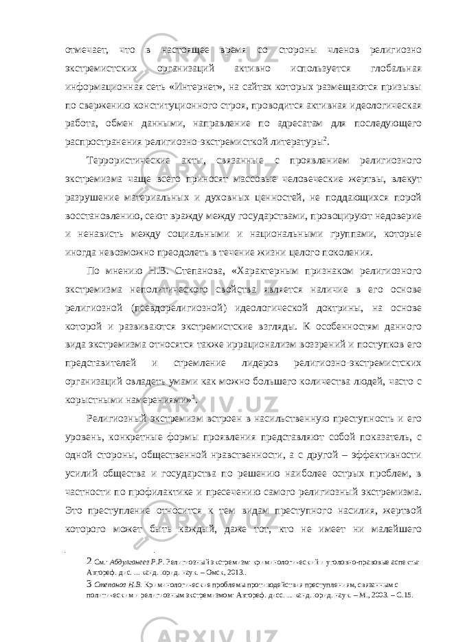 отмечает, что в настоящее время со стороны членов религиозно экстремистских организаций активно используется глобальная информационная сеть «Интернет», на сайтах которых размещаются призывы по свержению конституционного строя, проводится активная идеологическая работа, обмен данными, направление по адресатам для последующего распространения религиозно-экстремисткой литературы 2 . Террористические акты, связанные с проявлением религиозного экстремизма чаще всего приносят массовые человеческие жертвы, влекут разрушение материальных и духовных ценностей, не поддающихся порой восстановлению, сеют вражду между государствами, провоцируют недоверие и ненависть между социальными и национальными группами, которые иногда невозможно преодолеть в течение жизни целого поколения. По мнению Н.В. Степанова, «Характерным признаком религиозного экстремизма неполитического свойства является наличие в его основе религиозной (псевдорелигиозной) идеологической доктрины, на основе которой и развиваются экстремистские взгляды. К особенностям данного вида экстремизма относятся также иррационализм воззрений и поступков его представителей и стремление лидеров религиозно-экстремистских организаций овладеть умами как можно большего количества людей, часто с корыстными намерениями» 3 . Религиозный экстремизм встроен в насильственную преступность и его уровень, конкретные формы проявления представляют собой показатель, с одной стороны, общественной нравственности, а с другой – эффективности усилий общества и государства по решению наиболее острых проблем, в частности по профилактике и пресечению самого религиозный экстремизма. Это преступление относится к тем видам преступного насилия, жертвой которого может быть каждый, даже тот, кто не имеет ни малейшего 2 См.: Абдулганеев Р.Р. Религиозный экстремизм: криминологический и уголовно-правовые аспекты: Автореф. дис. ... канд. юрид. наук. – Омск, 2013.. 3 Степанов Н.В. Криминологические проблемы противодействия преступлениям, связанным с политическим и религиозным экстремизмом: Автореф. дисс. ... канд. юрид. наук. – М., 2003. – С.15. 