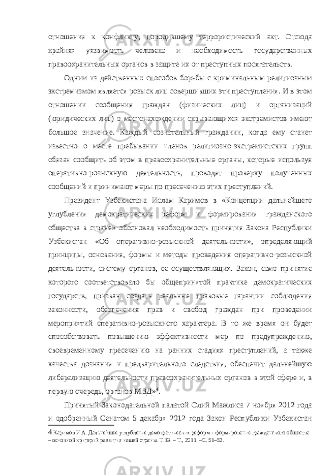 отношения к конфликту, породившему террористический акт. Отсюда крайняя уязвимость человека и необходимость государственных правоохранительных органов в защите их от преступных посягательств. Одним из действенных способов борьбы с криминальным религиозным экстремизмом является розыск лиц совершивших эти преступления. И в этом отношении сообщения граждан (физических лиц) и организаций (юридических лиц) о местонахождении скрывающихся экстремистов имеют большое значение. Каждый сознательный гражданин, когда ему станет известно о месте пребывании членов религиозно-экстремистских групп обязан сообщить об этом в правоохранительные органы, которые используя оперативно-розыскную деятельность, проводят проверку полученных сообщений и принимают меры по пресечению этих преступлений. Президент Узбекистана Ислам Каримов в «Концепции дальнейшего углубления демократических реформ и формирования гражданского общества в стране» обосновал необходимость принятия Закона Республики Узбекистан «Об оперативно-розыскной деятельности», определяющий принципы, основания, формы и методы проведения оперативно-розыскной деятельности, систему органов, ее осуществляющих. Закон, само принятие которого соответствовало бы общепринятой практике демократических государств, призван создать реальные правовые гарантии соблюдения законности, обеспечения прав и свобод граждан при проведении мероприятий оперативно-розыскного характера. В то же время он будет способствовать повышению эффективности мер по предупреждению, своевременному пресечению на ранних стадиях преступлений, а также качества дознания и предварительного следствия, обеспечит дальнейшую либерализацию деятельности правоохранительных органов в этой сфере и, в первую очередь, органов МВД» 4 . Принятый Законодательной палатой Олий Мажлиса 7 ноября 2012 года и одобренный Сенатом 5 декабря 2012 года Закон Республики Узбекистан 4 Каримов И.А. Дальнейшее углубление демократических реформ и формирование гражданского общества – основной критерий развития нашей страны. Т.19. – Т., 2011. –С. 61–62. 