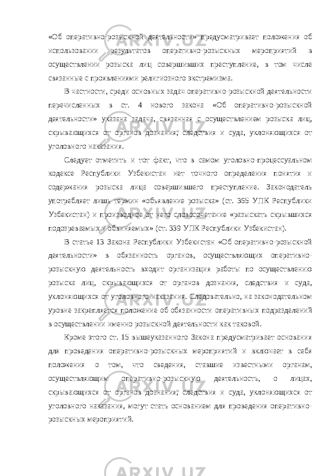 «Об оперативно-розыскной деятельности» предусматривает положения об использовании результатов оперативно-розыскных мероприятий в осуществлении розыска лиц совершивших преступление, в том числе связанные с проявлениями религиозного экстремизма. В частности, среди основных задач оперативно-розыскной деятельности перечисленных в ст. 4 нового закона «Об оперативно-розыскной деятельности» указана задача, связанная с осуществлением розыска лиц, скрывающихся от органов дознания, следствия и суда, уклоняющихся от уголовного наказания. Следует отметить и тот факт, что в самом уголовно-процессуальном кодексе Республики Узбекистан нет точного определения понятия и содержания розыска лица совершившего преступление. Законодатель употребляет лишь термин «объявление розыска» (ст. 365 УПК Республики Узбекистан) и производное от него словосочетание «разыскать скрывшихся подозреваемых и обвиняемых» (ст. 339 УПК Республики Узбекистан). В статье 13 Закона Республики Узбекистан «Об оперативно-розыскной деятельности» в обязанность органов, осуществляющих оперативно- розыскную деятельность входит организация работы по осуществлению розыска лиц, скрывающихся от органов дознания, следствия и суда, уклоняющихся от уголовного наказания. Следовательно, на законодательном уровне закрепляется положение об обязанности оперативных подразделений в осуществлении именно розыскной деятельности как таковой. Кроме этого ст. 15 вышеуказанного Закона предусматривает основания для проведения оперативно-розыскных мероприятий и включает в себя положения о том, что сведения, ставшие известными органам, осуществляющим оперативно-розыскную деятельность, о лицах, скрывающихся от органов дознания, следствия и суда, уклоняющихся от уголовного наказания, могут стать основанием для проведения оперативно- розыскных мероприятий. 