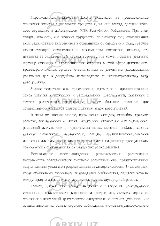 Перечисленные положения Закона указывают на процессуальные основания розыска в уголовном процессе и, на наш взгляд, должны найти свое отражение в действующем УПК Республики Узбекистан. При этом следует помнить, что наличие трудностей по розыску лиц, совершившие акты религиозного экстремизма и скрывшихся от следствия и суда, требуют исчерпывающей информации о современном состоянии розыска, его динамике за определенный период времени, что может показать реальную картину имеющихся неразрешенных вопросов в этой сфере деятельности правоохранительных органов, ответственных за результаты расследования уголовных дел в досудебном производстве по рассматриваемому виду преступления. Знание теоретических, практических, правовых и организационных основ розыска в раскрытии и расследовании преступлений, связанных с актами религиозного экстремизма, имеет большое значение для осуществления успешной борьбы с данным видом преступлений. В этом отношении знание, применение методов, способов, приемов розыска, закрепленных в Законе Республики Узбекистан «Об оперативно- розыскной деятельности», нормативных актах, включая наиболее важные правила розыскной деятельности, создает организационно-правовые основания для совершенствования деятельности по розыску преступников, обвиняемых в совершении актов религиозного экстремизма. Установление местонахождения разыскиваемых религиозных экстремистов обеспечивается системой розыскных мер, предусмотренных национальным уголовно-процессуальным законодательством. В тех случаях, когда обвиняемый скрывается за пределами Узбекистана, согласно нормам международного права может осуществляться международный розыск. Розыск, также как предупреждение и раскрытие преступлений связанных с проявлениями религиозного экстремизма, является одним из основных направлений деятельности следователя и органов дознания. Он осуществляется на основе строгого соблюдения уголовно-процессуального 