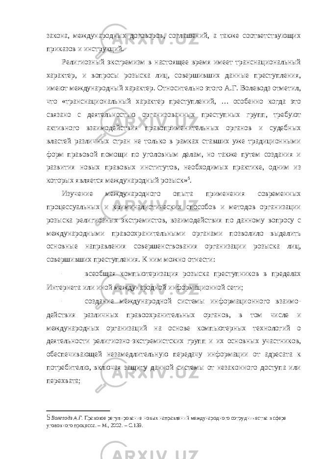 закона, международных договоров, соглашений, а также соответствующих приказов и инструкций. Религиозный экстремизм в настоящее время имеет транснациональный характер, и вопросы розыска лиц, совершивших данные преступления, имеют международный характер. Относительно этого А.Г. Волеводз отметил, что «транснациональный характер преступлений, … особенно когда это связано с деятельностью организованных преступных групп, требуют активного взаимодействия правоприменительных органов и судебных властей различных стран не только в рамках ставших уже традиционными форм правовой помощи по уголовным делам, но также путем создания и развития новых правовых институтов, необходимых практике, одним из которых является международный розыск» 5 . Изучение международного опыта применения современных процессуальных и криминалистических способов и методов организации розыска религиозных экстремистов, взаимодействия по данному вопросу с международными правоохранительными органами позволило выделить основные направления совершенствования организации розыска лиц, совершивших преступления. К ним можно отнести: – всеобщая компьютеризация розыска преступников в пределах Интернета или иной международной информационной сети; – создание международной системы информационного взаимо- действия различных правоохранительных органов, в том числе и международных организаций на основе компьютерных технологий о деятельности религиозно-экстремистских групп и их основных участников, обеспечивающей незамедлительную передачу информации от адресата к потребителю, включая защиту данной системы от незаконного доступа или перехвата; 5 Волеводз А.Г. Правовое регулирование новых направлений международного сотрудничества в сфере уголовного процесса. – М., 2002. – С.139. 