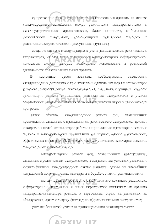 – существенное переоснащение правоохранительных органов, на основе международного соглашения между различными государственными и межгосударственными организациями, более мощными, мобильными техническими средствами, позволяющими оперативно бороться с религиозно-экстремистскими преступными группами; – создание единого международного учета разыскиваемых рели-гиозных экстремистов, на базе этого специальных международных информационно- поисковых систем, которые необходимо использовать в розыскной деятельности правоохранительных органов. В настоящее время возникла необходимость заключения международных договоров и принятия законодательных мер по оптимизации уголовно-процессуального законодательства, регламентирующего вопросы организации розыска скрывшихся религиозных экстремистов с учетом современных тенденций развития криминалистической науки и технического прогресса. Таким образом, международный розыск лиц, совершивших преступления связанные с проявлениями религиозного экстремизма, должен исходить из целей оптимизации работы национальных правоохранительных органов и международных организаций по осуществлению планомерных, эффективных мероприятий. Для этого следует учитывать некоторые аспекты, среди которых можно отметить: – международный розыск лиц, совершивших преступления, связанные с религиозным экстремизмом, в современных условиях развития и интенсификации международных связей является одним из важнейших направлений сотрудничества государств в борьбе с этими преступлениями; – международный розыск по своей сути это комплекс розыскных, информационно-справочных и иных мероприятий компетентных органов государства-инициатора розыска и зарубежных стран, направленных на обнаружение, арест и выдачу (экстрадицию) разыскиваемых экстремистов; – учет особенностей уголовно-процессуального законодательства 