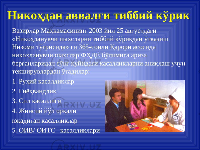 Вазирлар Маҳкамасининг 2003 йил 25 августдаги «Никоҳланувчи шахсларни тиббий кўрикдан ўтказиш Низоми тўғрисида» ги 365-сонли Қарори асосида никоҳланувчи шахслар ФҲДЁ бўлимига ариза берганларидан сўнг қуйидаги касалликларни аниқлаш учун текширувлардан ўтадилар: 1. Руҳий касалликлар 2. Гиёҳвандлик 3. Сил касаллиги 4. Жинсий йўл орқали юқадиган касалликлар 5. ОИВ/ ОИТС касалликлари Н икоҳдан аввалги тиббий кўрик 