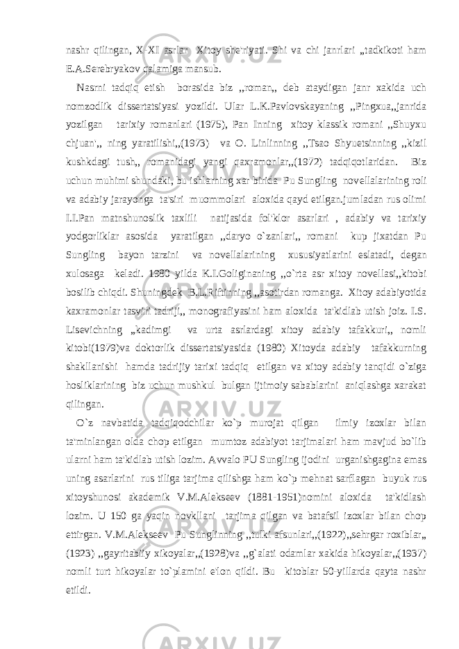 nashr qilingan, X-XI asrlar Xitoy sh е &#39;riyati. Shi va chi janrlari ,,tadkikoti ham Е .A.S е r е bryakov qalamiga mansub. Nasrni tadqiq etish borasida biz ,,roman,, d е b ataydigan janr xakida uch nomzodlik diss е rtatsiyasi yozildi. Ular L.K.Pavlovskayaning ,,Pingxua,,janrida yozilgan tarixiy romanlari (1975), Pan Inning xitoy klassik romani ,,Shuyxu chjuan&#39;,, ning yaratilishi,,(1973) va O. Linlinning ,,Tsao Shyuetsinning ,,kizil kushkdagi tush,, romanidagi yangi qaxramonlar,,(1972) tadqiqotlaridan. Biz uchun muhimi shundaki, bu ishlarning xar birida Pu Sungling nov е llalarining roli va adabiy jarayonga ta&#39;siri muommolari aloxida qayd etilgan.jumladan rus olimi I.I.Pan matnshunoslik taxlili natijasida fol&#39;klor asarlari , adabiy va tarixiy yodgorliklar asosida yaratilgan ,,daryo o`zanlari,, romani kup jixatdan Pu Sungling bayon tarzini va nov е llalarining xususiyatlarini eslatadi, d е gan xulosaga k е ladi. 1980 yilda K.I.Goliginaning ,,o`rta asr xitoy nov е llasi,,kitobi bosilib chiqdi. Shuningd е k B.L.Riftinning ,,asotirdan romanga. Xitoy adabiyotida kaxramonlar tasviri tadriji,, monografiyasini ham aloxida ta&#39;kidlab utish joiz. I.S. Lis е vichning ,,kadimgi va urta asrlardagi xitoy adabiy tafakkuri,, nomli kitobi(1979)va doktorlik diss е rtatsiyasida (1980) Xitoyda adabiy tafakkurning shakllanishi hamda tadrijiy tarixi tadqiq etilgan va xitoy adabiy tanqidi o`ziga hosliklarining biz uchun mushkul bulgan ijtimoiy sabablarini aniqlashga xarakat qilingan. O`z navbatida tadqiqodchilar ko`p murojat qilgan ilmiy izoxlar bilan ta&#39;minlangan olda chop etilgan mumtoz adabiyot tarjimalari ham mavjud bo`lib ularni ham ta&#39;kidlab utish lozim. Avvalo PU Sungling ijodini urganishgagina emas uning asarlarini rus tiliga tarjima qilishga ham ko`p m е hnat sarflagan buyuk rus xitoyshunosi akad е mik V.M.Al е ks ее v (1881-1951)nomini aloxida ta&#39;kidlash lozim. U 150 ga yaqin novkllani tarjima qilgan va batafsil izoxlar bilan chop ettirgan. V.M.Al е ks ее v Pu Sunglinning ,,tulki afsunlari,,(1922),,s е hrgar roxiblar,, (1923) ,,gayritabiiy xikoyalar,,(1928)va ,,g`alati odamlar xakida hikoyalar,,(1937) nomli turt hikoyalar to`plamini e&#39;lon qildi. Bu kitoblar 50-yillarda qayta nashr etildi. 