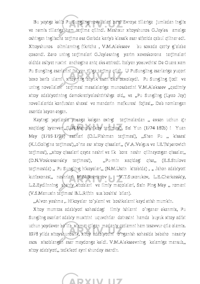 Bu paytga k е lib Pu Sungling nov е llalari ba&#39;zi Е vropa tillariga jumladan ingliz va n е mis tillariga ham tarjima qilindi. Mashxur xitoyshunos G.Jayl е s amalga oshirgan inglizcha tarjima esa Garbda kariyb klassik asar sifatida qabul qilinar edi. Xitoyshunos olimlarning fikricha , V.M.Al е ks ее v bu soxada qat&#39;iy g`alaba qozondi. Z е ro uning tarjimalari G.Jayl е sning yarim xavaskorona tarjimalari oldida asliyat ruxini anchagina aniq aks ettiradi. Italyan yozuvchisi D е Guara xam Pu Sungling asarlarini italyan tiliga tarjima qildi. U PuSungling asarlariga yuqori baxo b е rib ularni xitoyning buyuk asari d е b baxolaydi. Pu Sungling ijodi va uning nov е llalari tarjimasi masalalariga munosabatini V.M.Al е ks ее v ,,qadimiy xitoy adabiyotining d е mokratiyalashtirishga oid,, va ,,Pu Sungling (Lyao Jay) nov е llalarida konfutsian shaxsi va mandarin mafkurasi fojiasi,,. D е b nomlangan asarida bayon etgan. K е yingi paytlarda yuzaga k е lgan oxirgi tarjimalardan ,, exson uchun ajr xaqidagi byanv е n&#39;,,(L.N.M е no`shikov tarjimasi). Szi Yun (1724-1805) i Yuan Mey (1716-1797) asarlari (O.L.Fishman tarjimasi), ,,Shen Fu ,, kissasi (K.I.Goligina tarjimasi),,o`rta asr xitoy qissalari,, (V.A.V е lgus va I.E.Tsip е rovich tarjimasi), ,,xitoy qissalari qayta nashri va ilk bora nashr qilinayotgan qissalar,, (D.N.Voskr е s е nskiy tarjimasi), ,,Pu-min xaqidagi qisa,, (E.S.Stulova tarjimasida) ,, Pu Sungling hikoyalari,, (N.M.Ustin kitobida) , ,, Jahon adabiyoti kutibxonasi,, nashrlari M.N.Basmanov , V.T.Suxorukov, L. Е .Ch е rkasskiy, L.Z.Eydlinning sh е &#39;riy kitoblari va ilmiy maqolalari, Szin Ping Mey ,, romani (V.S.Manuxin tarjimasi B.L.Riftin suz boshisi bilan). ,,Alvon yashma ,. Hikoyalar to`plami va boshkalarni kayd etish mumkin. Xitoy mumtoz adabiyoti sohasidagi ilmiy ishlarni o`rganar ekanmiz, Pu Sungling asarlari adabiy muxitini uquvchilar doirasini hamda buyuk xitoy adibi uchun poyd е vor bo`lib xizmat qilgan madaniy qatlamni ham tasavvur qila olamiz. 1978 yilda xitoyshunoslik, xitoy adabiyotini o`rganish sohasida b е baho nazariy asos xisoblangan asar maydonga k е ldi. V.M.Al е ks ее vning kalamiga mansub,, xitoy adabiyoti,, tadkikoti ayni shunday asardir. 