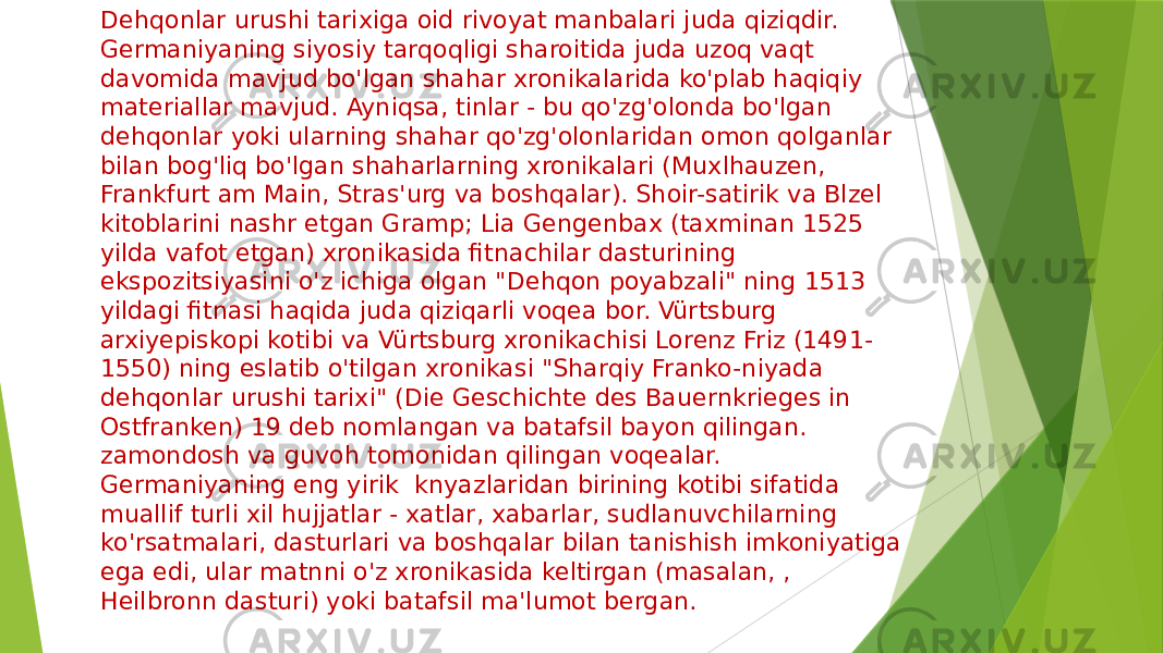 Dehqonlar urushi tarixiga oid rivoyat manbalari juda qiziqdir. Germaniyaning siyosiy tarqoqligi sharoitida juda uzoq vaqt davomida mavjud bo&#39;lgan shahar xronikalarida ko&#39;plab haqiqiy materiallar mavjud. Ayniqsa, tinlar - bu qo&#39;zg&#39;olonda bo&#39;lgan dehqonlar yoki ularning shahar qo&#39;zg&#39;olonlaridan omon qolganlar bilan bog&#39;liq bo&#39;lgan shaharlarning xronikalari (Muxlhauzen, Frankfurt am Main, Stras&#39;urg va boshqalar). Shoir-satirik va Blzel kitoblarini nashr etgan Gramp; Lia Gengenbax (taxminan 1525 yilda vafot etgan) xronikasida fitnachilar dasturining ekspozitsiyasini o&#39;z ichiga olgan &#34;Dehqon poyabzali&#34; ning 1513 yildagi fitnasi haqida juda qiziqarli voqea bor. Vürtsburg arxiyepiskopi kotibi va Vürtsburg xronikachisi Lorenz Friz (1491- 1550) ning eslatib o&#39;tilgan xronikasi &#34;Sharqiy Franko-niyada dehqonlar urushi tarixi&#34; (Die Geschichte des Bauernkrieges in Ostfranken) 19 deb nomlangan va batafsil bayon qilingan. zamondosh va guvoh tomonidan qilingan voqealar. Germaniyaning eng yirik knyazlaridan birining kotibi sifatida muallif turli xil hujjatlar - xatlar, xabarlar, sudlanuvchilarning ko&#39;rsatmalari, dasturlari va boshqalar bilan tanishish imkoniyatiga ega edi, ular matnni o&#39;z xronikasida keltirgan (masalan, , Heilbronn dasturi) yoki batafsil ma&#39;lumot bergan. 