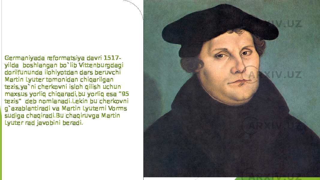  Germaniyada reformatsiya davri 1517-yilda boshlangan bo`lib Vittenburgdagi dorilfununda ilohiyotdan dars beruvchi Martin Lyuter tomonidan chiqarilgan tezis,ya`ni cherkovni isloh qilish uchun maxsus yorliq chiqaradi,bu yorliq esa “95 tezis” deb nomlanadi.Lekin bu cherkovni g`azablantiradi va Martin Lyuterni Vorms sudiga chaqiradi.Bu chaqiruvga Martin Lyuter rad javobini beradi.Germaniyada reformatsiya davri 1517- yilda boshlangan bo`lib Vittenburgdagi dorilfununda ilohiyotdan dars beruvchi Martin Lyuter tomonidan chiqarilgan tezis,ya`ni cherkovni isloh qilish uchun maxsus yorliq chiqaradi,bu yorliq esa “95 tezis” deb nomlanadi.Lekin bu cherkovni g`azablantiradi va Martin Lyuterni Vorms sudiga chaqiradi.Bu chaqiruvga Martin Lyuter rad javobini beradi. 