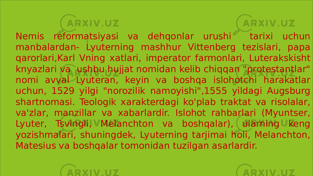 1. Nemis reformatsiyasi va dehqonlar urushi tarixi uchun manbalardan- Lyuterning mashhur Vittenberg tezislari, papa qarorlari,Karl Vning xatlari, imperator farmonlari, Luterakskisht knyazlari va ushbu hujjat nomidan kelib chiqqan &#34;protestantlar&#34; nomi avval Lyuteran, keyin va boshqa islohotchi harakatlar uchun, 1529 yilgi &#34;norozilik namoyishi&#34;,1555 yildagi Augsburg shartnomasi. Teologik xarakterdagi ko&#39;plab traktat va risolalar, va&#39;zlar, manzillar va xabarlardir. Islohot rahbarlari (Myuntser, Lyuter, Tsvingli, Melanchton va boshqalar), ularning keng yozishmalari, shuningdek, Lyuterning tarjimai holi, Melanchton, Matesius va boshqalar tomonidan tuzilgan asarlardir. 