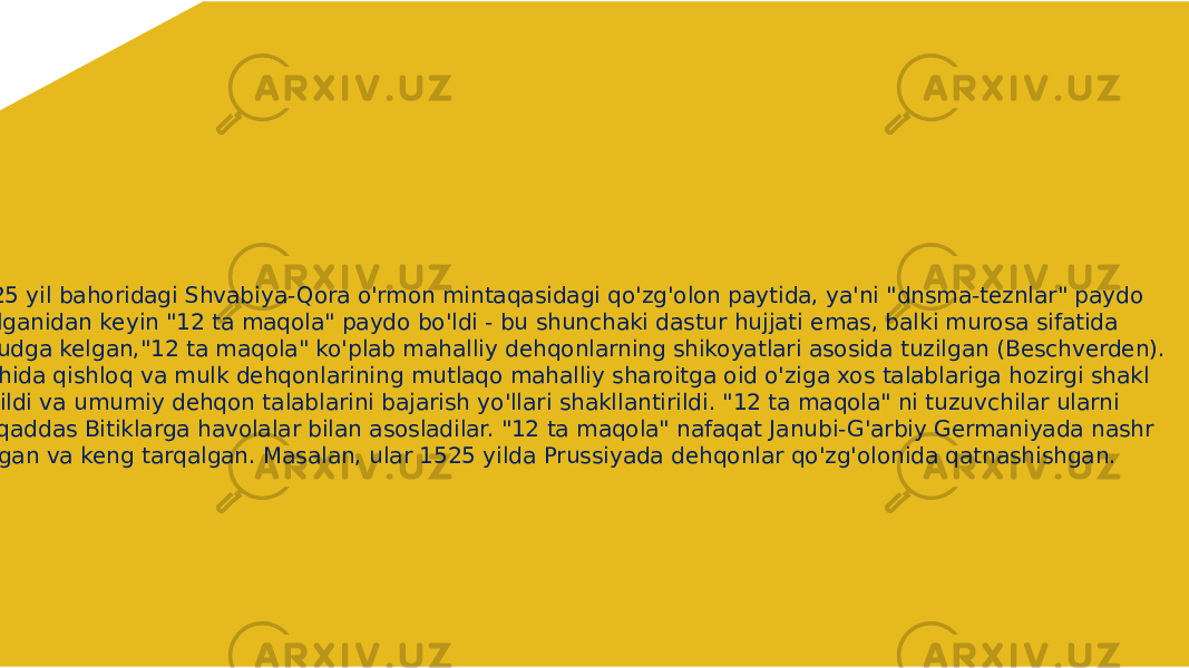  1525 yil bahoridagi Shvabiya-Qora o&#39;rmon mintaqasidagi qo&#39;zg&#39;olon paytida, ya&#39;ni &#34;dnsma-teznlar&#34; paydo bo&#39;lganidan keyin &#34;12 ta maqola&#34; paydo bo&#39;ldi - bu shunchaki dastur hujjati emas, balki murosa sifatida vujudga kelgan,&#34;12 ta maqola&#34; ko&#39;plab mahalliy dehqonlarning shikoyatlari asosida tuzilgan (Beschverden). Alohida qishloq va mulk dehqonlarining mutlaqo mahalliy sharoitga oid o&#39;ziga xos talablariga hozirgi shakl berildi va umumiy dehqon talablarini bajarish yo&#39;llari shakllantirildi. &#34;12 ta maqola&#34; ni tuzuvchilar ularni Muqaddas Bitiklarga havolalar bilan asosladilar. &#34;12 ta maqola&#34; nafaqat Janubi-G&#39;arbiy Germaniyada nashr etilgan va keng tarqalgan. Masalan, ular 1525 yilda Prussiyada dehqonlar qo&#39;zg&#39;olonida qatnashishgan. 