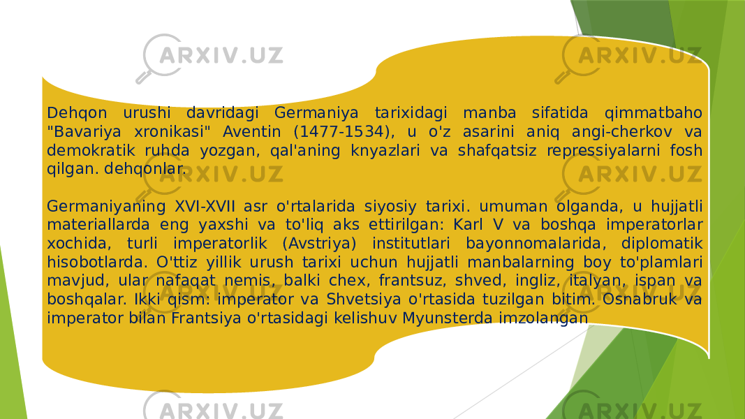 Dehqon urushi davridagi Germaniya tarixidagi manba sifatida qimmatbaho &#34;Bavariya xronikasi&#34; Aventin (1477-1534), u o&#39;z asarini aniq angi-cherkov va demokratik ruhda yozgan, qal&#39;aning knyazlari va shafqatsiz repressiyalarni fosh qilgan. dehqonlar.   Germaniyaning XVI-XVII asr o&#39;rtalarida siyosiy tarixi. umuman olganda, u hujjatli materiallarda eng yaxshi va to&#39;liq aks ettirilgan: Karl V va boshqa imperatorlar xochida, turli imperatorlik (Avstriya) institutlari bayonnomalarida, diplomatik hisobotlarda. O&#39;ttiz yillik urush tarixi uchun hujjatli manbalarning boy to&#39;plamlari mavjud, ular nafaqat nemis, balki chex, frantsuz, shved, ingliz, italyan, ispan va boshqalar. Ikki qism: imperator va Shvetsiya o&#39;rtasida tuzilgan bitim. Osnabruk va imperator bilan Frantsiya o&#39;rtasidagi kelishuv Myunsterda imzolangan 