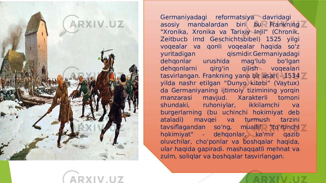 Germaniyadagi reformatsiya davridagi asosiy manbalardan biri bu Frankning &#34;Xronika, Xronika va Tarixiy Injil&#34; (Chronik, Zeitbucb imd Geschichtsbibel) 1525 yilgi voqealar va qonli voqealar haqida so&#39;z yuritadigan qismidir.Germaniyadagi dehqonlar urushida mag&#39;lub bo&#39;lgan dehqonlarni qirg&#39;in qilish voqealari tasvirlangan. Frankning yana bir asari - 1534 yilda nashr etilgan &#34;Dunyo kitobi&#34; (Vaytux) da Germaniyaning ijtimoiy tizimining yorqin manzarasi mavjud. Xarakterli tomoni shundaki, ruhoniylar, ikkilamchi va burgerlarning (bu uchinchi hokimiyat deb ataladi) mavqei va turmush tarzini tavsiflagandan so&#39;ng, muallif &#34;to&#39;rtinchi hokimiyat&#34; - dehqonlar, ko&#39;mir qazib oluvchilar, cho&#39;ponlar va boshqalar haqida, ular haqida gapiradi. mashaqqatli mehnat va zulm, soliqlar va boshqalar tasvirlangan. 