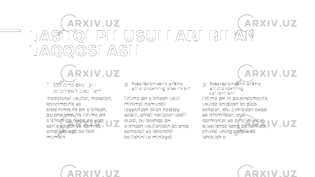 TASHQI PH USULLARI BILAN TAQQOSLASH 1 2 3Geleneksel pH o&#39;lchash usullari Potentsiometrik eritma pH o&#39;lchovining afzalliklari Potentsiometrik eritma pH o&#39;lchovining qo&#39;llanilishi Tradicional usullar, masalan, kolorimetrik va elektrometrik pH o&#39;lchash, potensiometrik Eritma pH o&#39;lchamiga nisbatan vaqt sarflaydigan va kamroq aniqlikka ega bo&#39;lishi mumkin. Eritma pH o&#39;lchash usuli minimal namunali tayyorlash bilan haqiqiy vaqtli, aniqli natijalar taklif etadi, bu boshqa pH o&#39;lchash usullaridan ko&#39;proq samarali va ishonchli bo&#39;lishini ta&#39;minlaydi. Eritma pH-ni potensiometrik usulda aniqlash ko&#39;plab sohalar, shu jumladan ovqat va ichimliklar, dori- darmonlar va atrof-muhitni kuzatishda keng qo&#39;llaniladi, chunki uning aniqlik va ishlatish o 