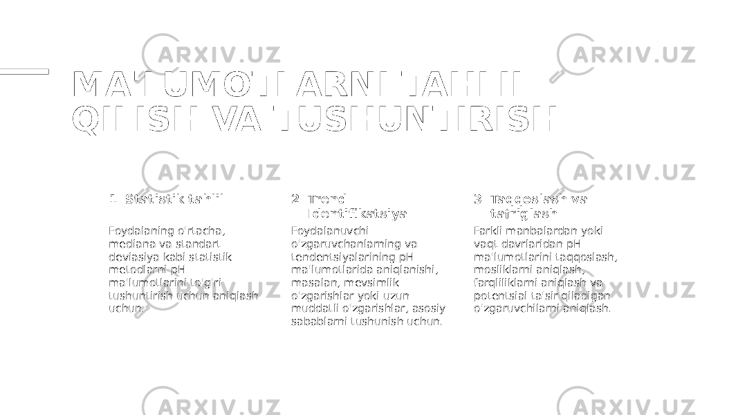 MA&#39;LUMOTLARNI TAHLIL QILISH VA TUSHUNTIRISH 1 2 3Statistik tahlil Trend Identifikatsiya Taqqoslash va tafriglash Foydalaning o&#39;rtacha, mediana va standart deviasiya kabi statistik metodlarni pH ma&#39;lumotlarini to&#39;g&#39;ri tushuntirish uchun aniqlash uchun. Foydalanuvchi o&#39;zgaruvchanlarning va tendentsiyalarining pH ma&#39;lumotlarida aniqlanishi, masalan, mevsimlik o&#39;zgarishlar yoki uzun muddatli o&#39;zgarishlar, asosiy sabablarni tushunish uchun. Farkli manbalardan yoki vaqt davrlaridan pH ma&#39;lumotlarini taqqoslash, mosliklarni aniqlash, farqliliklarni aniqlash va potentsial ta&#39;sir qiladigan o&#39;zgaruvchilarni aniqlash. 