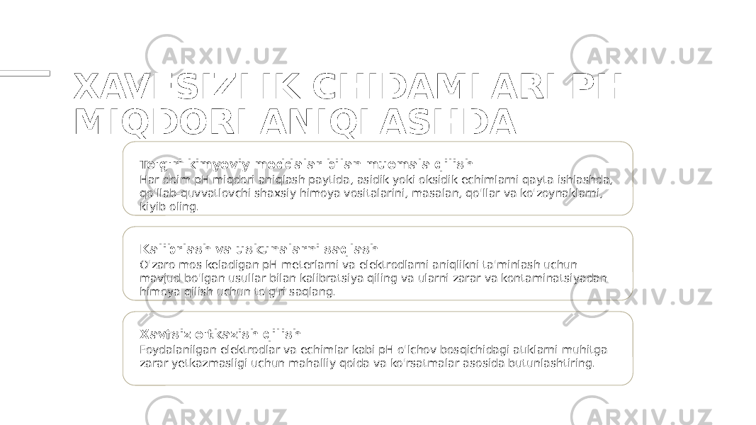 XAVFSIZLIK CHIDAMLARI PH MIQDORI ANIQLASHDA To&#39;g&#39;ri kimyoviy moddalar bilan muomala qilish Har doim pH miqdori aniqlash paytida, asidik yoki oksidik echimlarni qayta ishlashda, qo&#39;llab-quvvatlovchi shaxsiy himoya vositalarini, masalan, qo&#39;llar va ko&#39;zoynaklarni, kiyib oling. Kalibrlash va uskunalarni saqlash O&#39;zaro mos keladigan pH meterlarni va elektrodlarni aniqlikni ta&#39;minlash uchun mavjud bo&#39;lgan usullar bilan kalibratsiya qiling va ularni zarar va kontaminatsiyadan himoya qilish uchun to&#39;g&#39;ri saqlang. Xavfsiz o&#39;tkazish qilish Foydalanilgan elektrodlar va echimlar kabi pH o&#39;lchov bosqichidagi atıklarni muhitga zarar yetkazmasligi uchun mahalliy qoida va ko&#39;rsatmalar asosida butunlashtiring. 