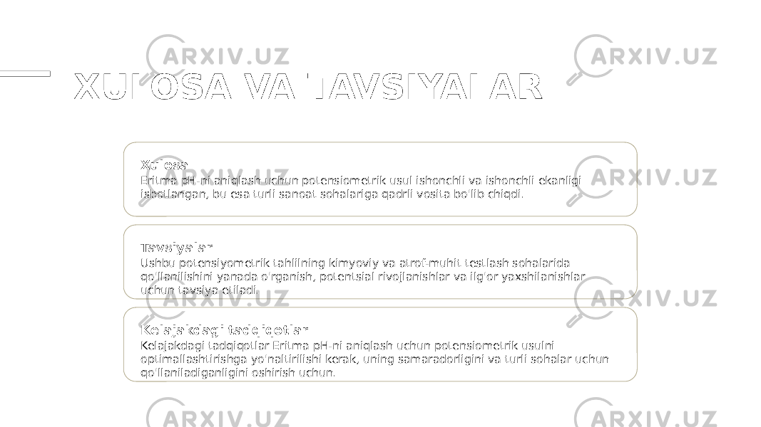 XULOSA VA TAVSIYALAR Xulosa Eritma pH-ni aniqlash uchun potensiometrik usul ishonchli va ishonchli ekanligi isbotlangan, bu esa turli sanoat sohalariga qadrli vosita bo&#39;lib chiqdi. Tavsiyalar Ushbu potensiyometrik tahlilning kimyoviy va atrof-muhit testlash sohalarida qo&#39;llanilishini yanada o&#39;rganish, potentsial rivojlanishlar va ilg&#39;or yaxshilanishlar uchun tavsiya etiladi. Kelajakdagi tadqiqotlar Kelajakdagi tadqiqotlar Eritma pH-ni aniqlash uchun potensiometrik usulni optimallashtirishga yo&#39;naltirilishi kerak, uning samaradorligini va turli sohalar uchun qo&#39;llaniladiganligini oshirish uchun. 